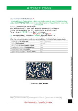 LeFrançaisencontextepourlesélèvesdesLycéestechniques
LE FRANÇAIS EN SITUATION
Léo Partsanakis, Conseiller Scolaire
72
COD: complément d'objet direct 19
Le complément d'objet direct est un mot ou (groupe de mots) qui se joint au
verbe SANS PREPOSITION pour en compléter le sens. Il subit l'action accomplie
par le sujet.
Exemple : Pierre mange UNE POMME.
Pour trouver le COD, il vous suffit de poser la question QUOI? QUI?
Le COD est remplaçable par un pronom comme le, le, les, que...
Pierre mange la POMME ? ==> Oui, il LA mange.
Non, il ne LA mange pas.
LA, est le pronom qui remplace la pomme, donc LA est le COD.
Répondez aux questions en remplaçant le complément d’objet direct dans les phrases :
Corinne prend le mini bus ? Oui, elle le prend
Elle sert les boissons ? Oui, elle
Elle informe le commandant à bord ? Oui,
Corine écoute toujours les passagers ? Non,
Les passagers aiment Corinne ? Non,
Les passagers écoutent l’hôtesse de l’air ? Oui,
“Birds on air” Henri Matisse
19 http://www.francaisfacile.com/exercices/exercice-francais-2/exercice-francais-22260.php
 
