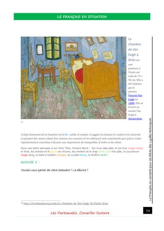 LeFrançaisencontextepourlesélèvesdesLycéestechniques
LE FRANÇAIS EN SITUATION
Léo Partsanakis, Conseiller Scolaire
74
La
chambre
de Van
Gogh à
Arles est
une
peinture a
l'huile sur
toile de 72 ×
90 cm. Elle a
ete realisee
par le
peintre
Vincent Van
Gogh en
1888. Elle se
trouve au
musee Van
Gogh a
Amsterdam.
20
L'objet dominant de la chambre est le lit : solide et simple, il suggere la chaleur, le confort et la securite.
La plupart des autres objets (les chaises, les coussins et les tableaux) sont representes par paires. Cette
representation contribue a donner une impression de tranquillite, d'ordre et de calme.
Dans une lettre adressée à son frère Théo, Vincent décrit : "les murs lilas pâle, le sol d'un rouge rompu
et fané, les chaises et lit jaune de chrome, les oreillers et le drap citron vert très pâle, la couverture
rouge sang, la table à toilette orangée, la cuvette bleue, la fenêtre verte".
Activité 1 :
Voulez-vous parler de votre chambre ? La décrire ?
20 http://fr.wikipedia.org/wiki/La_Chambre_de_Van_Gogh_%C3%A0_Arles
 