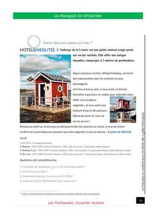 LeFrançaisencontextepourlesélèvesdesLycéestechniques
LE FRANÇAIS EN SITUATION
Léo Partsanakis, Conseiller Scolaire
75
Dormir dans une cabane sur l'eau 21
L'Auberge de la Loutre est une petite maison rouge posée
sur un lac suédois. Elle offre une unique
chambre, immergée à 3 mètres de profondeur.
Depuis plusieurs années, Mikael Genberg, construit
des maisonnettes dans les endroits les plus
extravagants.
Une fois arrivé au port, il vous reste un dernier
kilomètre à parcourir en zodiac pour atteindre votre
hôtel. Les consignes
rappelées, et vous voilà seul.
Entouré d'eau et de poissons.
Même de votre lit, vous ne
verrez qu'eux !
Paresse au soleil sur la terrasse ou découverte des îles voisines en canoé, à vous de choisir.
Le dîner et le petit-déjeuner peuvent vous être apportés si vous le désirez. À partir de 239 EUR
Détails
Tarifs 2014, 3 formules proposées
✦ Bohème: 239€ (2200 Couronne Suédoise -SEK-) par nuit pour 1-2 personnes (draps fournis)
✦ Bohème Luxe: 270€ (2500 Couronne Suédoise -SEK-) par nuit pour 1-2 personnes (draps et petit-déjeuner inclus)
✦ De Luxe: 325€ (3000 Couronne Suédoise -SEK-) par nuit pour 1-2 personnes (draps, petit déjeuner et dîner inclus)
Questions de compréhension
1 Combien de chambres y a-t-il à la maisonnette ?
2 Où se trouve-t-elle ?
3 Comment pouvez-vous arriver à l’hôtel ?
4 Quel est le prix de location pour une nuit ?
21 http://www.hotels-insolites.com/nuit-insolite-cabane-sur-l-eau.html
 
