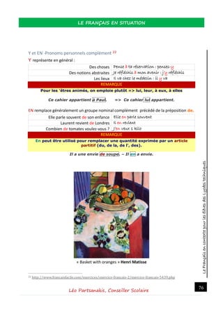 LeFrançaisencontextepourlesélèvesdesLycéestechniques
LE FRANÇAIS EN SITUATION
Léo Partsanakis, Conseiller Scolaire
76
Y et EN -Pronoms personnels complément 22
Y représente en général :
Des choses Pense à ta réservation : penses-y
Des notions abstraites Je réfléchis à mon avenir : j’y réfléchis
Les lieux Il va chez le médecin : il y va
REMARQUE
Pour les 'êtres animés, on emploie plutôt => lui, leur, à eux, à elles
Ce cahier appartient à Paul. => Ce cahier lui appartient.
EN remplace généralement un groupe nominal complément précédé de la préposition de.
Elle parle souvent de son enfance Elle en parle souvent
Laurent revient de Londres Il en revient
Combien de tomates voulez-vous ? J’en veux 1 kilo
REMARQUE
En peut être utilisé pour remplacer une quantité exprimée par un article
partitif (du, de la, de l', des).
Il a une envie de soupe. – Il en a envie.
« Basket with oranges » Henri Matisse
22 http://www.francaisfacile.com/exercices/exercice-francais-2/exercice-francais-5439.php
 