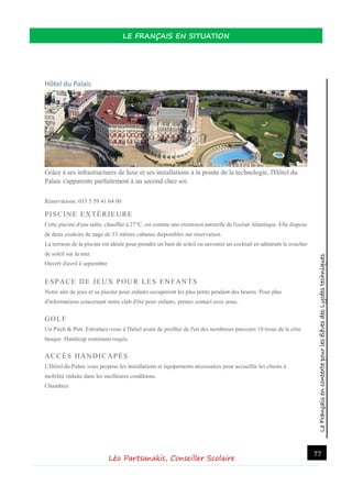 LeFrançaisencontextepourlesélèvesdesLycéestechniques
LE FRANÇAIS EN SITUATION
Léo Partsanakis, Conseiller Scolaire
77
Hôtel du Palais
Grâce à ses infrastructures de luxe et ses installations à la pointe de la technologie, l'Hôtel du
Palais s'apparente parfaitement à un second chez soi.
Réservations: 033 5 59 41 64 00
PISCINE EXTÉRIEURE
Cette piscine d'eau salée, chauffée à 27°C, est comme une extension naturelle de l'océan Atlantique. Elle dispose
de deux couloirs de nage de 33 mètres cabanas disponibles sur réservation.
La terrasse de la piscine est idéale pour prendre un bain de soleil ou savourer un cocktail en admirant le coucher
de soleil sur la mer.
Ouvert d'avril à septembre
ESPACE DE JEUX POUR LES ENFANTS
Notre aire de jeux et sa piscine pour enfants occuperont les plus petits pendant des heures. Pour plus
d'informations concernant notre club d'été pour enfants, prenez contact avec nous.
GOLF
Un Pitch & Putt. Entraînez-vous à l'hôtel avant de profiter de l'un des nombreux parcours 18 trous de la côte
basque. Handicap minimum requis.
ACCÈS HANDICAPÉS
L'Hôtel du Palais vous propose les installations et équipements nécessaires pour accueillir les clients à
mobilité réduite dans les meilleures conditions.
Chambres
 
