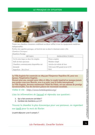 LeFrançaisencontextepourlesélèvesdesLycéestechniques
LE FRANÇAIS EN SITUATION
Léo Partsanakis, Conseiller Scolaire
78
Toutes nos chambres luxueuses combinent un décor raffiné à tous les équipements modernes
indispensables.
Profitez des superbes paysages, en bord de mer ou dans le charmant centre-ville.
Chambres Classiques
Chambres Prestige
DÉTAILS INFRASTRUCTURES
 Un lit extra large ou deux lits simples
 Salle de bain spacieuse
 Chambres communicantes disponibles sur
demande
 Superficie : 20 à 28 m²
 Fleurs coupées
 Minibar rempli
 Articles de toilette de luxe
 Téléviseur HD grand écran LCD
Wifi
La Villa Eugénie fut construite en 1854 par l'Empereur Napoléon III, pour son
épouse, l'Impératrice Eugénie.
Durant seize ans, excepté entre 1860 et 1869, le couple impérial ne manqua jamais
son rendez-vous avec Biarritz, avec à sa suite, tout le Gotha international.
La Villa Eugénie, devenue maintenant l'Hôtel du Palais, est une adresse de prestige
incontournable, l'un des derniers palaces de renommée mondiale.
Visitez le site : http://www.hoteldupalais.org/
Lisez les informations de l’accueil et répondez aux questions :
1. Qui a fait construire cet hôtel ?
2. Combien de chambres y a-t-il ?
Trouvez la chambre la plus économique pour une personne, en regardant
aux tarifs pour le mois de février:
Le petit déjeuner y est-il compris ?
 