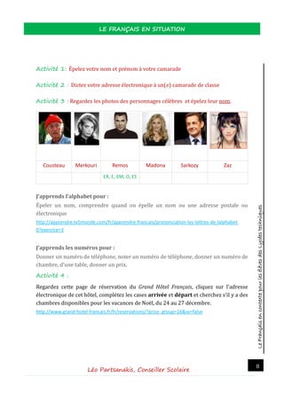 LeFrançaisencontextepourlesélèvesdesLycéestechniques
LE FRANÇAIS EN SITUATION
Léo Partsanakis, Conseiller Scolaire
8
Activité 1: Epelez votre nom et prenom a votre camarade
Activité 2 : Dictez votre adresse electronique a un(e) camarade de classe
Activité 3 : Regardez les photos des personnages celebres et epelez leur nom.
Cousteau Merkouri Remos Madona Sarkozy Zaz
ER, E, EM, O, ES
J’apprends l’alphabet pour :
Epeler un nom, comprendre quand on epelle un nom ou une adresse postale ou
electronique
http://apprendre.tv5monde.com/fr/apprendre-francais/prononciation-les-lettres-de-lalphabet-
0?exercice=3
J’apprends les numéros pour :
Donner un numero de telephone, noter un numero de telephone, donner un numero de
chambre, d’une table, donner un prix.
Activité 4 :
Regardez cette page de reservation du Grand Hôtel Français, cliquez sur l’adresse
electronique de cet hotel, completez les cases arrivée et départ et cherchez s’il y a des
chambres disponibles pour les vacances de Noel, du 24 au 27 decembre.
http://www.grand-hotel-francais.fr/fr/reservations/?price_group=16&sv=false
 