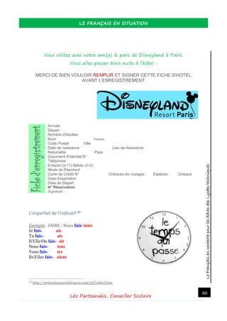 LeFrançaisencontextepourlesélèvesdesLycéestechniques
LE FRANÇAIS EN SITUATION
Léo Partsanakis, Conseiller Scolaire
80
Vous visitez avec votre ami(e) le parc de Disneyland à Paris.
Vous allez passer trois nuits à l’hôtel :
MERCI DE BIEN VOULOIR REMPLIR ET SIGNER CETTE FICHE D'HOTEL
AVANT L'ENREGISTREMENT
Arrivée:
Départ:
Nombre d'Adultes
Nom Prénom
Code Postal Ville
Date de naissance Lieu de Naissance
Nationalité Pays
Document d'identité N°
Téléphone
Enfants (3-11) Bébés (0-2)
Mode de Paiement
Carte de Crédit N° Chèques de voyages Espèces Chèque
Date d'expiration
Date de Départ
N° Réservation
Signature :
L'imparfait de l'indicatif 23
Exemple : FAIRE : Nous fais-ions
Je fais- ais
Tu fais- ais
Il/Elle/On fais- ait
Nous fais- ions
Vous fais- iez
Ils/Elles fais- aient
23 http://www.bonjourdefrance.com/n9/cdm2.htm
 