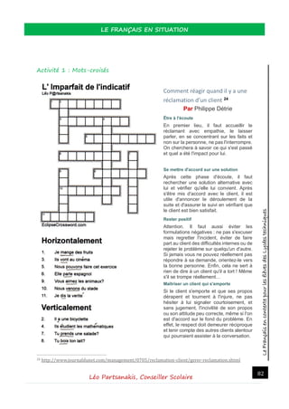 LeFrançaisencontextepourlesélèvesdesLycéestechniques
LE FRANÇAIS EN SITUATION
Léo Partsanakis, Conseiller Scolaire
82
Activité 1 : Mots-croisés
Comment réagir quand il y a une
réclamation d’un client 24
Par Philippe Détrie
Être à l'écoute
En premier lieu, il faut accueillir le
réclamant avec empathie, le laisser
parler, en se concentrant sur les faits et
non sur la personne, ne pas l'interrompre.
On cherchera à savoir ce qui s'est passé
et quel a été l'impact pour lui.
Se mettre d'accord sur une solution
Après cette phase d'écoute, il faut
rechercher une solution alternative avec
lui et vérifier qu'elle lui convient. Après
s'être mis d'accord avec le client, il est
utile d'annoncer le déroulement de la
suite et d'assurer le suivi en vérifiant que
le client est bien satisfait.
Rester positif
Attention. Il faut aussi éviter les
formulations négatives : ne pas s'excuser
mais regretter l'incident, éviter de faire
part au client des difficultés internes ou de
rejeter le problème sur quelqu'un d'autre.
Si jamais vous ne pouvez réellement pas
répondre à sa demande, orientez-le vers
la bonne personne. Enfin, cela ne sert à
rien de dire à un client qu'il a tort ! Même
s'il se trompe réellement…
Maîtriser un client qui s'emporte
Si le client s'emporte et que ses propos
dérapent et tournent à l'injure, ne pas
hésiter à lui signaler courtoisement, et
sans jugement, l'incivilité de son propos
ou son attitude peu correcte, même si l'on
est d'accord sur le fond du problème. En
effet, le respect doit demeurer réciproque
et tenir compte des autres clients alentour
qui pourraient assister à la conversation.
24 http://www.journaldunet.com/management/0705/reclamation-client/gerer-reclamation.shtml
 