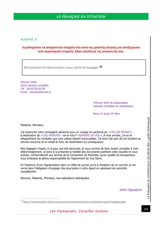LeFrançaisencontextepourlesélèvesdesLycéestechniques
LE FRANÇAIS EN SITUATION
Léo Partsanakis, Conseiller Scolaire
84
Activité 3 :
Συμπληρώστε τα απαραίτητα στοιχεία στα κενά της γραπτής αίτησης για αποζημίωση
από αεροπορική εταιρεία, λόγω απώλειας της αποσκευής σας.
Réclamation d'indemnisation pour perte de bagages 25
Prénom NOM
Votre adresse complète
Tél : 06.00.00.00.00
Email : adresse@email.zz
Prénom NOM du destinataire
Adresse complète du destinataire
Paris, le Jeudi 29 Mars
Madame, Monsieur,
J'ai emprunté votre compagnie aérienne pour un voyage en partance de <LIEU DE DEPART>
à destination de <LIEU ARRIVEE> via le vol n°<NUMERO DE VOL>. À mon arrivée, j'ai eu le
désagrément de constater que mes valises étaient introuvables. J'ai donc fait part de cet incident au
service concerné et ai rempli la fiche de réclamation en conséquence.
Mes bagages n'ayant, à ce jour, pas été retrouvés, je vous somme de bien vouloir procéder à mon
dédommagement. Je joins à la présente la totalité des documents justifiant cette requête et vous
précise, conformément aux termes de la Convention de Montréal, qu'en qualité de transporteur,
vous endossez la pleine responsabilité de l'égarement de mes biens.
En l'absence d'une régularisation dans un délai de quinze jours à réception de ce courrier, je me
verrai dans l'obligation d'engager des poursuites à votre égard en saisissant les autorités
compétentes.
Recevez, Madame, Monsieur, mes salutations distinguées.
Votre Signature
25 http://www.modele-lettre-type.com/reclamation/lettre-reclamation-perte-bagages.php
 
