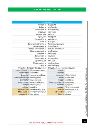 LeFrançaisencontextepourlesélèvesdesLycéestechniques
LE FRANÇAIS EN SITUATION
Léo Partsanakis, Conseiller Scolaire
85
Mon lexique
Conseil, le συμβουλή
Délais, le προθεσμία
Fournisseur, le προμηθευτής
Impact, un επίπτωση
Incivilité, une αγένεια
Injure, une προσβολή
Phénomène, le φαινόμενο
Suivi, le συνέχεια
Compagnie aérienne, la Αεροπορική εταιρία
Désagrément, le δυσαρέσκεια
Fiche de réclamation, la Έντυπο παραπόνων
Dédommagement, le αποζημίωση
Requête, la απαίτηση
Convention, la σύμβαση
Transporteur, le μεταφορέας
Égarement, un απώλεια
Régularisation, la ομαλοποίηση
Délai, le καθυστέρηση
Obligation d’engager des poursuites Υποχρέωση για νομικές ενέργειες
Être confronté, e Είμαι αντιμέτωπος convenir
interrompre διακόπτω valoriser
S’orienter προσανατολίζομαι minimiser ελαχιστοποιώ
Prendre en charge αναλαμβάνω éviter αποφεύγω
S’emporter παραφέρομαι déraper ολισθαίνω
se concentrer επικεντρώνομαι Se mettre d’accord συμφωνώ
remplir συμπληρώνω procéder προχωρώ
endosser εγκρίνω engager Έχω υποχρέωση
Alternatif, ive Εναλλακτικός, ή, ό interne Εσωτερικός, ή, ό
Mécontent, e Δυσαρεστημένος, η, ο introuvable άφαντος
Concerné, e Που αφορά Plein, e πλήρης
 