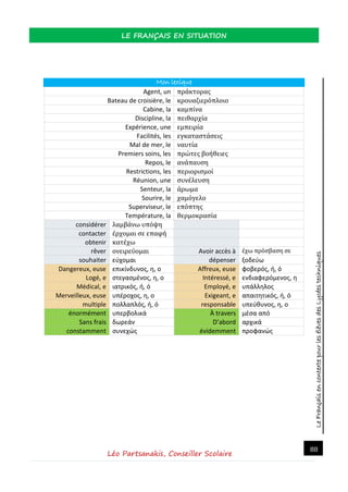 LeFrançaisencontextepourlesélèvesdesLycéestechniques
LE FRANÇAIS EN SITUATION
Léo Partsanakis, Conseiller Scolaire
88
Mon lexique
Agent, un πράκτορας
Bateau de croisière, le κρουαζιερόπλοιο
Cabine, la καμπίνα
Discipline, la πειθαρχία
Expérience, une εμπειρία
Facilités, les εγκαταστάσεις
Mal de mer, le ναυτία
Premiers soins, les πρώτες βοήθειες
Repos, le ανάπαυση
Restrictions, les περιορισμοί
Réunion, une συνέλευση
Senteur, la άρωμα
Sourire, le χαμόγελο
Superviseur, le επόπτης
Température, la θερμοκρασία
considérer λαμβάνω υπόψη
contacter έρχομαι σε επαφή
obtenir κατέχω
rêver ονειρεύομαι Avoir accès à έχω πρόσβαση σε
souhaiter εύχομαι dépenser ξοδεύω
Dangereux, euse επικίνδυνος, η, ο Affreux, euse φοβερός, ή, ό
Logé, e στεγασμένος, η, ο Intéressé, e ενδιαφερόμενος, η
Médical, e ιατρικός, ή, ό Employé, e υπάλληλος
Merveilleux, euse υπέροχος, η, ο Exigeant, e απαιτητικός, ή, ό
multiple πολλαπλός, ή, ό responsable υπεύθυνος, η, ο
énormément υπερβολικά À travers μέσα από
Sans frais δωρεάν D’abord αρχικά
constamment συνεχώς évidemment προφανώς
 