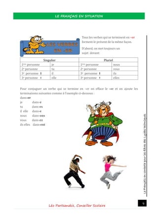LeFrançaisencontextepourlesélèvesdesLycéestechniques
LE FRANÇAIS EN SITUATION
Léo Partsanakis, Conseiller Scolaire
9
Tous les verbes qui se terminent en –er
forment le present de la meme façon.
D’abord, on met toujours un
sujet devant:
Singulier Pluriel
1ere personne je 1ere personne nous
2e personne tu 2e personne vous
3e personne  il 3e personne  ils
3e personne  elle 3e personne  elles
Pour conjuguer un verbe qui se termine en –er on efface le –er et on ajoute les
terminaisons suivantes comme a l’exemple ci-dessous :
dans-er
je dans-e
tu dans-es
il elle dans-e
nous dans-ons
vous dans-ez
ils elles dans-ent
 