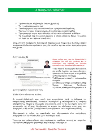 LeFrançaisencontextepourlesélèvesdesLycéestechniques
LE FRANÇAIS EN SITUATION
Léo Partsanakis, Conseiller Scolaire
91
 Την εκπαίδευση σας (πτυχίο, έπαινος, βραβείο)
 Τις γενικότερες γνώσεις σας
 Τα ενδιαφέροντά σας που αναδεικνύουν την προσωπικότητά σας.
 Τη συμμετοχή σας σε οργανισμούς, ή κοινότητες όπου είστε μέλος
 Την προσφορά σας σε πρωτοβουλίες εθελοντικών ενώσεων ή συλλόγων
 Τη συμμετοχή σας σε ομαδική εργασία η οποία μπορεί να δείξει το ομαδικό
πνεύμα ή τις ηγετικές σας ικανότητες.
Ετοιμάστε στη συνέχεια το Βιογραφικό σας Σημείωμα σύμφωνα με τις πληροφορίες
που έχετε συλλέξει. Διατηρείστε τα στοιχεία που είναι σχετικά με την απασχόληση που
αναζητείτε.
Η σύνταξη του ΒΣ
Κυριος στοχος σας ειναι να διευκολυνθει η
αναγνωση του απο τον υπευθυνο και να
αποσπασετε την προσοχη του γρηγορα,
επισημαινοντας βασικα σας πλεονεκτηματα.
Το ΒΣ θα είναι σύντομο (το ιδανικό είναι
μία σελίδα έως δύο) και σαφές. Θα είστε
προσεκτικοί ώστε να μην περιέχει λάθη
ορθογραφίας και σύνταξης.
Το ΒΣ πρέπει να περιέχει τα παρακάτω
στοιχεία:
Στο επάνω, αριστερό μέρος της σελίδας:
Όνομα, Επώνυμο, διεύθυνση,
τηλέφωνο, ηλεκτρονικό ταχυδρομείο. Η
φωτογραφία δεν είναι απαραίτητη.
Η λέξη ΒΣ στο κέντρο της σελίδας.
Οι σπουδές/δεξιότητές σας: αυτές που αποκτήσατε κατά τη διάρκεια της
υποχρεωτικής εκπαίδευσης, διάφορων σεμιναρίων ή επιμορφώσεων ή εποχικής
απασχόλησης. Πτυχία ή διπλώματα αναφέρονται από το πιο πρόσφατο κατά την
ημερομηνία της αίτησης, δηλώνοντας το όνομα του ιδρύματος απόκτησης του.
Αναφορικά με τη γνώση ξένων γλωσσών, αναφέρατε το επίπεδο γλωσσομάθειας.
Πληροφορική: η γνώση της τεχνολογίας των πληροφοριών είναι απαραίτητη.
Αναφέρετε όλες τις γνώσεις που έχετε στον τομέα αυτό.
Το κέντρο των ενδιαφερόντων σας επιτρέπει στον υπεύθυνο επιλογής να ερμηνεύσει
τις διάφορες πτυχές του χαρακτήρα σας: Αίσθημα ευθύνης κλπ
 