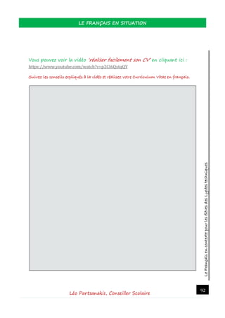 LeFrançaisencontextepourlesélèvesdesLycéestechniques
LE FRANÇAIS EN SITUATION
Léo Partsanakis, Conseiller Scolaire
92
Vous pouvez voir la vidéo ‘réaliser facilement son CV’ en cliquant ici :
https://www.youtube.com/watch?v=p2CI6QxtqQY
Suivez les conseils expliqués à la vidéo et réalisez votre Curriculum Vitae en français.
 