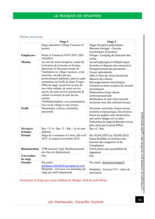 LeFrançaisencontextepourlesélèvesdesLycéestechniques
LE FRANÇAIS EN SITUATION
Léo Partsanakis, Conseiller Scolaire
94
Petites annonces
Stage 1 Stage 2
Stage animation Village Vacances (2
postes)
Stage reception polyvalente -
Mission ecologie - Circuits
touristiques (2 postes)
Employeur : Pierre et Vacances| 05/01/2015 | Réf.
56520935
Tohapi - Camping du domaine des
Iscles
Mission Au sein de notre entreprise, leader de
la location de tourisme en Europe,
découvrez le fascinant monde de
l'animation en village vacances, et du
tourisme, encadré par nos
professionnels diplômés, dans le cadre
enchanteur du Golfe de Saint-Tropez.
Offre de stage à pourvoir au sein de
nos clubs enfants, de notre service
sports, de notre service patrimoine &
culture ou encore au sein de nos
soirées.
35h/hebdomadaire, avec participation
à la vie du village et aux soirées.
Accueil physique et telephonique
Arrivees et departs des vacanciers
Enregistrement de paiements -
Caisse individuelle
Aide a l’etat des lieux durant les
departs des clients.
Renseignements touristiques
Creation et mise en place de circuits
touristiques
Elaboration d'une charte
environnementale
Realisation et suivi d'un marche
nocturne avec des artisans locaux
Profil Dynamique, curieux, autonome,
passionné.
Personne souriante, bonne tenue,
motivee et dynamique. Des bonnes
bases en anglais sont necessaires,
une autre langue est un plus.
Utilisation du logiciel Resalys est un
plus ainsi que le pack Office.
Niveau(x)
d'études
Bac +3/+4 - Bac +2 - Bac - 3e ou sans
diplôme
Bac +2 - Bac
Période Stage de 4 semaines à 6 mois, dès avril
2015, et jusqu'en novembre 2015.
Du 10/04/2015 au 10/09/2015.
Dates flexibles en fonction des
besoins des stagiaires et de
l'employeur
Rémunération 479€/mensuel, logé. Remboursement
des frais de déplacement.
510 €/mois avec possibilite de
logement
Convention
de stage
Oui Oui
Postuler Par email :
guillaume.lelard@fr.groupepvcp.com
Modalités : Envoyez vos demandes de
stage par mail uniquement
Par email : diriscles@tohapi.fr
Modalités : Envoyer CV + lettre de
motivation
Choisissez le stage qui vous intéresse et rédigez votre de motivation.
 