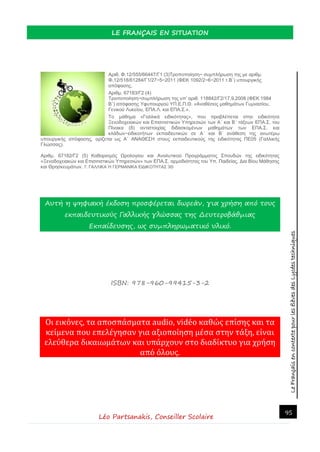 LeFrançaisencontextepourlesélèvesdesLycéestechniques
LE FRANÇAIS EN SITUATION
Léo Partsanakis, Conseiller Scolaire
95
Αριθ. Φ.12/555/66447/Γ1 (3)Τροποποίηση− συμπλήρωση της με αριθμ.
Φ.12/518/61284/Γ1/27−5−2011 (ΦΕΚ 1092/2−6−2011 τ.Β΄) υπουργικής
απόφασης.
Αριθμ. 67183/Γ2 (4)
Τροποποίηση−συμπλήρωση της υπ’ αριθ. 118842/Γ2/17.9.2008 (ΦΕΚ 1984
Β΄) απόφασης Υφυπουργού ΥΠ.Ε.Π.Θ. «Αναθέσεις μαθημάτων Γυμνασίου,
Γενικού Λυκείου, ΕΠΑ.Λ. και ΕΠΑ.Σ.».
Το μάθημα «Γαλλικά ειδικότητας», που προβλέπεται στην ειδικότητα
Ξενοδοχειακών και Επισιτιστικών Υπηρεσιών των Α΄ και Β΄ τάξεων ΕΠΑ.Σ. του
Πίνακα (δ) αντιστοιχίας διδασκομένων μαθημάτων των ΕΠΑ.Σ. και
κλάδων−ειδικοτήτων εκπαιδευτικών σε Α΄ και Β΄ ανάθεση της ανωτέρω
υπουργικής απόφασης, ορίζεται ως Α΄ ΑΝΑΘΕΣΗ στους εκπαιδευτικούς της ειδικότητας ΠΕ05 (Γαλλικής
Γλώσσας).
Αριθμ. 67182/Γ2 (5) Καθορισμός Ωρολογίου και Αναλυτικού Προγράμματος Σπουδών της ειδικότητας
«Ξενοδοχειακών και Επισιτιστικών Υπηρεσιών» των ΕΠΑ.Σ. αρμοδιότητας του Υπ. Παιδείας, Δια Βίου Μάθησης
και Θρησκευμάτων. 7. ΓΑΛΛΙΚΑ Ή ΓΕΡΜΑΝΙΚΑ ΕΙΔΙΚΟΤΗΤΑΣ 3Θ
Αυτή η ψηφιακή έκδοση προσφέρεται δωρεάν, για χρήση από τους
εκπαιδευτικούς Γαλλικής γλώσσας της Δευτεροβάθμιας
Εκπαίδευσης, ως συμπληρωματικό υλικό.
ISBN: 978-960-99415-3-2
Οι εικονες, τα αποσπασματα audio, video καθως επισης και τα
κειμενα που επελεγησαν για αξιοποιηση μεσα στην ταξη, ειναι
ελευθερα δικαιωματων και υπαρχουν στο διαδικτυο για χρηση
απο ολους.
 
