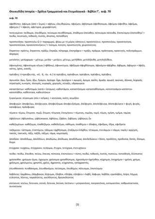 [3]
Θουκυδίδη Ιστορία – Σχόλια Γραμματικά και Ετυμολογικά - Βιβλίο Γ’, κεφ. 70
κεφ. 70
ἀφεθέντες: ἀφίεμαι (ἀπό + ἵεμαι) = αφήνω, ελευθερώνω, ἀφιέμην, ἀφήσομαι-ἀφεθήσομαι, ἀφείμην-ἀφείθην, ἀφεῖμαι,
ἀφείμην / > άφεση, αφετηρία, χειραφέτηση
πεπεισμένοι: πείθομαι, ἐπειθόμην, πείσομαι-πεισθήσομαι, ἐπιθόμην-ἐπείσθην, πέπεισμαι-πέποιθα, ἐπεπείσμην-ἐπεποίθην/ >
πειθώ, πειστικός, πιθανός, πιστός, άπιστος, πεποίθηση
προσποιῆσαι: προσποιέω-ῶ (= παραχωρώ, φέρω με το μέρος κάποιου), προσεποίουν, προσποιήσω, προσεποίησα,
προσπεποίηκα, προσεπεποιήκειν / > ποίημα, ποίηση, προσποιητός, χειροποίητος
ἔπραττον: πράττω, ἔπραττον, πράξω, ἔπραξα, πέπραχα, ἐπεπράχειν > πράξη, πράγμα, πράκτορας, πρακτικός, πολυπράγμων,
άπραγος
μετιόντες: μετέρχομαι – μέτειμι, μετῇα – μετῄειν, μέτειμι, μετῆλθον, μετελήλυθα, μετεληλύθειν,
ἀφικομένης: ἀφικνέομαι-οῦμαι (=φθάνω), ἀφικνούμην, ἀφίξομαι-ἀφιχθήσομαι, ἀφικόμην-ἀφίχθην, ἀφῖγμαι, ἀφίγμην > άφιξη,
ικέτης, ίχνος, ικανός,
πρέσβεις: ὁ πρεσβευτής, -οῦ, -ῇ, -ήν, -ά / οἱ πρέσβεις, πρέσβεων, πρέσβεσι, πρέσβεις, πρέσβεις
ἀγουσῶν: ἄγω, ἦγον, ἄξω, ἤγαγον, ἀγήοχα- ἦχα, ἀγηόχειν > αγωγός, άγημα, αγέλη, άμαξα, αγωγή, αγώνας, άξονας, λοχαγός,
στρατηγός, κυνηγός, πλοηγός, ουραγός, χορηγός, σύναξη, υδραγωγείο
καταστάντων: καθίσταμαι (κατά + ἵσταμαι), καθιστάμην, καταστήσομαι-κατασταθήσομαι, κατεστησάμην-κατέστην-
κατεστάθην, καθέστηκα, καθειστήκειν
ξυγκείμενα: σύγκειμαι (σύν + κεῖμαι), > κοιτώνας, κοίτη, κειμήλιο
άποφυγών: ἀποφεύγω, ἀπέφευγον, ἀποφεύξομαι-ἀποφευξοῦμαι, ἀπέφυγον, ἀποπέφευγα, ἀπεπεφεύγειν > φυγή, φυγάς,
καταφύγιο, πρόσφυγας
τέμνειν: τέμνω, ἔτεμνον, τεμῶ, ἔτεμον, τέτμηκα, ἐτετμήκειν > τέμενος, τομέας, τομή, τόμος, τμήση, τμήμα, ταμίας
ὀφλόντων: όφλισκάνω, ὠφλίσκανον, ὀφλήσω, ὦφλον, ὤφληκα, ὠφληκώς ἦν
καθεζομένων: καθέζομαι, ἐκαθεζόμην, καθεδοῦμαι, κάθημαι, ἐκαθήμην > έδαφος, έφεδρος, έδρα, εφεδρεία
ταξάμενοι: τάττομαι, ἐταττόμην, τάξομαι-ταχθήσομαι, ἐταξάμην-ἐτάχθην, τέταγμαι, ἐτετάγμην > τάγμα, ταγός= αρχηγός,
τακτός, τακτικός, τάξη, ταξίδι, τάξιμο, τάμα, νομοταγής
ἀποδῶσι: ἀποδίδωμι, ἀπεδίδουν, ἀποδώσω, ἀπέδωκα, ἀποδέδωκα, ἀπεδεδώκειν > δόση, προδότης, προδοσία, δοτός, δόσιμο,
δώρο
ἐτύγχανε: τυγχάνω, ἐτύγχανον, τεύξομαι, ἔτυχον, τετύχηκα, ἐτετυχήκειν
πείθει: πείθω, ἔπειθον, πείσω, ἔπεισα, πέποικα, ἐπεποίκειν > πίστη, πειθώ, πιθανός, πιστός, πιστεύω, πεποίθηση, δύσπιστος
χρήσασθαι: χρήομαι-ῶμαι, ἐχρώμην, χρήσομαι-χρησθήσομαι, ἐχρησάμην-ἐχρήσθην, κέχρημαι, ἐκεχρήμην > χρήση, χρήμα,
χρήσιμος, χρησιμεύω, χρηστός, χρέος, άχρηστος, εύχρηστος, καταχραστής,
ἐπυνθάνοντο: πυνθάνομαι, ἐπυνθανόμην, πεύσομαι, ἐπυθόμην, πέπυσμαι, ἐπεπύσμην
λαβόντες: λαμβάνω, ἐλάμβανον, λήψομαι, ἔλαβον, εἴληφα, εἰλήφειν > λαβή, λάφυρο, λαβίδα, εργολάβος, λήψη, λήμμα,
εύληπτος, λήπτης, παραλήπτης, ασύλληπτος, θρησκόληπτος
κτείνουσι: κτείνω, ἔκτεινον, κτενῶ, ἔκτεινα, ἔκτονα, ἐκτόνειν > μητροκτόνος, πατροκτόνος, εντομοκτόνο, ανθρωποκτονία,
αυτοκτονία
 