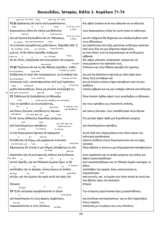 [4]
Θουκυδίδου, Ἱστορίαι, Βιβλίο 3. Κεφάλαιο 71-74
71 §1 Δράσαντες δὲ τοῦτο καὶ ξυγκαλέσαντες
Κερκυραίους εἶπον ὅτι ταῦτα καὶ βέλτιστα
εἴη καὶ ἥκιστα δουλωθεῖεν ἄν ὑπ’ Ἀθηναίων,
τό τε λοιπὸν ἡσυχάζοντας μηδετέρους δέχεσθαι ἀλλ’ ἤ
μιᾷ νηί, τὸ δὲ πλέον ἡγεῖσθαι πολέμιον.
Ὡς δὲ εἶπον, ἠνάγκασαν καὶ ἐπικυρῶσαι τὴν γνώμην.
71 §2 Πέμπουσι δὲ καὶ ἐς τὰς Ἀθήνας πρέσβεις εὐθύς
διδάξοντας τε περὶ τῶν πεπραγμένων ὡς ξυνέφερε καὶ
πείσοντας τοὺς καταπεφευγότας ἐκεῖ (μὴ) πράσσειν
μηδὲν ἀνεπιτήδειον, ὅπως μὴ γένηται ἐπιστροφή τις.
72 Ἐλθόντων δὲ ξυλλαβόντες οἱ Ἀθηναῖοι
τούς τε πρέσβεις ὡς νεωτερίζοντας,
καὶ ὅσους ἔπεισαν, κατέθεντο ἐς Αἴγιναν.
Ἐν δὲ τούτῳ ἐλθούσης Κορινθίας τριήρους
καὶ Λακεδαιμονίων πρέσβεων
οἱ τῶν Κερκυραίων ἔχοντες τὰ πράγματα
ἐπιτίθενται τῷ δήμῳ, καὶ μαχόμενοι ἐνίκησαν.
Ἀφικομένης δὲ νυκτὸς ὁ μὲν δῆμος καταφεύγει ἐς τὴν
ἀκρόπολιν καὶ τὰ μετέωρα τῆς πόλεως καὶ ξυλλεγεὶς
αὐτοῦ ἱδρύθη, καὶ τὸν Ὑλλαϊκὸν λιμένα εἶχον· οἱ δὲ
κατέλαβον τήν τε ἀγοράν, οὗπερ ᾤκουν οἱ πολλοὶ
αὐτῶν, καὶ τὸν λιμένα τὸν πρὸς αὐτῇ καὶ πρὸς τὴν
ἤπειρον.
73 Τῇ δὲ ὑστεραίᾳ ἠκροβολίσαντό τε ὀλίγα
καὶ περιέπεμπον ἐς τοὺς ἀγροὺς ἀμφότεροι,
παρακαλοῦντές τε τοὺς δούλους
Και αφού έκαναν αυτό και κάλεσαν σε συνέλευση
τους Κερκυραίους είπαν ότι αυτό ήταν το καλύτερο
και ότι ελάχιστα θα δέχονταν να υποδουλωθούν από
τους Αθηναίους,
και (πρότειναν) στο εξής μένοντας ουδέτεροι κανέναν
από τους δύο να μην δέχονται παρά μόνο
με ένα πλοίο, ενώ τα περισσότερα να τα θεωρούν
εχθρικά.
Και αφού μίλησαν, ανάγκασαν ακόμα και να
επικυρώσουν την πρότασή τους.
Στέλνουν και στην Αθήνα πρεσβευτές αμέσως
και για να εξηγήσουν σχετικά με όσα είχαν γίνει
όπως τους συνέφερε και
για να πείσουν όσους είχαν καταφύγει εκεί να μην
πράξουν
τίποτα εχθρικό για να μην υπάρξει κάποια αντεκδίκηση.
Όταν λοιπόν ήρθαν αφού τους συνέλαβαν οι Αθηναίοι
και τους πρέσβεις ως υποκινητές στάσης,
και όσους έπεισαν, τους τοποθέτησαν στην Αίγινα.
Στο μεταξύ αφού ήρθε μια Κορινθιακή τριήρης
και Λακεδαιμόνιοι πρέσβεις
αυτοί από τους Κερκυραίους που ήταν κύριοι της
πολιτικής κατάστασης
κάνουν επίθεση στους δημοκρατικούς και σε μάχη
νίκησαν.
Όταν έφτασε η νύκτα οι μεν δημοκρατικοί καταφεύγουν
στην ακρόπολη και τα ψηλά τμήματα της πόλης και
αφού συγκεντρώθηκαν
εκεί εγκαταστάθηκαν και το Υλλαϊκό λιμάνι κατείχαν· οι
άλλοι
κατέλαβαν την αγορά, όπου κατοικούσαν οι
περισσότεροι
από αυτούς, και το λιμάνι που ήταν κοντά σε αυτή και
που βλέπει προς την απέναντι
στεριά.
Την επόμενη μέρα έκαναν λίγες μικροεπιθέσεις
και έστελναν αντιπροσώπους και οι δύο παρατάξεις
στους αγρούς
καλώντας με το μέρος τους τους δούλους
χρον. μτχ – Υπ.: οὗτοι Α μτχ χρον. μτχ – Υπ.: οὗτοι
Α μτχ ρ. δ. ειδ. πρ., Α στο
ρ. εἶπον
ρ.
Υ ρ. κατηγ
δ. ειδ. πρ., Α στο
ρ. εἶπον
ρ.επιρ ποσ εμπρ ποιητ αιτ
αιτ. χρόνου τροπ μτχ (Κερκυραίους)
Α ρ., τελ απαρ.
Α απρ.
δοτ. συνοδείας Α ρ., τελ απαρ.Α απρ. κατηγ (τὸ πλέον)
δ. χρον. πρ. ρ. ρ.
Α απρ.
ρ.
Α απρ
εμπρ κατευθ επιρ χρον
τελ μτχ (πρέσβεις) εμπρ αναφ
δ. αναφ. πρ., τρόπος
τελ μτχ (πρέσβεις) Α μτχ., επιθετ μτχ Α μτχ εμμ, τελ απρ
επιθ προσδ δ. τελική πρ.ρ. Υ ρ.
γεν. απολ. χρον. μτχ (τούτων) χρον μτχ Υ μτχ /ρ.
Α μτχ αιτιολ μτχ (τοὺς πρέσβεις)-υποκ αιτιολογία
δ. αναφ πρ., Α της
μτχ ξυλλαβόντες
ρ.
Α ρ.
ρ. εμπρ τόπου
εμπρ χρόνου γεν. απολ. χρον. μτχ Υ μτχ.επιθ
γεν. απολ. χρον. μτχ
(ἐλθόντων) (ενν)
Υ μτχ.επιθ
ρ. Α ρ.
Υ ρ. επιθ μτχ Α. επιθ μτχγεν. διαιρ
τροπ μτχ
ρ.
γεν. απολ. χρον. μτχ Υ μτχ. Υ ρ. ρ.
εμπρ τόπου
γεν. διαιρ
χρον μτχ
επιρ. τόπου ρ. ρ.Α ρ.επιθ Υ ρ.
ρ. Α ρ. δ. αναφ πρ.,
ρ. Υ ρ.
γεν διαιρ Α ρ. επιθ εμπρ τόπου
δοτ χρον
ρ.
Σ Α ρ
ρ. κατηγ προσδ
τροπ μτχ Α μτχ
γεν διαιρ
 