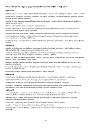 [6]
Θουκυδίδη Ιστορία – Σχόλια Γραμματικά και Ετυμολογικά - Βιβλίο Γ’, κεφ. 71-74
Κεφάλαιο 71
δράσαντες: δράω-ῶ, ἔδρων, δράσω, ἔδρασα, δέδρακα, ἐδεδράκειν > δράμα, δράση, δραστήριος, αδρανής, δράστης, δραστικός
ξυγκαλέσαντες: ξυγκαλέω-ῶ, ξυνεκάλουν, ξυγκαλέσω, ξυνεκάλεσα, ξυγκέκληκα, ξυνεκεκλήκειν > κλήση, σύγκληση, κλητήρας,
έγκλημα, εκκλησία, κάλεσμα, σύγκλητος
δέχεσθαι: δέχομαι, ἐδεχόμην, δέξομαι, ἐδεξάμην, δέδεγμαι, ἐδεδέγμην > αποδοχή, δεξιός, δεξαμενή, δοκός, αποδέκτης,
δοχείο, πανδοχείο, δεκτός
πλέον: πολύς/ ὁ ἡ πλείων, τό πλέον/ πλεῖστος, πλείστη, πλεῖστον
ἡγεῖσθαι: ἡγέομαι-οῦμαι, ἡγούμην, ἡγήσομαι-ἡγηθήσομαι, ἡγησάμην-ἡγήθην, ἥγημαι, ἡγήμην > ηγεμόνας, ηγεμονία,
εισηγητής, διήγημα, υφηγητής, ηγέτης, ηγούμενος
πέμπουσι: πέμπω, ἔπεμπον, πέμψω, ἔπεμψα, πέπομφα, ἐπεπόμφειν > πομπός, εκπομπή, παραπομπή, διαπόμπευση
διδάξοντας: διδάσκω, ἐδίδασκον, διδάξω, ἐδίδαξα, δεδίδαχα, ἐδεδιδάχειν > δίδαγμα, διδασκαλία, διδαχή, δασκάλα,
διδακτέος, αδίδακτος, αυτοδίδακτος, δίδακτρα
ξυνέφερε: ξυμφέρω, ξυνέφερον, ξυνοίσω, ξυνήνεγκα-ξυνήνεγκον, ξυνενήνοχα, ξυνενηνόχειν > φορά, φόρος, φόρτος, φέρετρο,
φαρέτρα
Κεφάλαιο 72
ξυλλαβόντες: ξυλλαμβάνω, ξυνελάμβανον, ξυλλήψομαι, ξυνέλαβον, ξυνείληφα, ξυνειλήφειν > λαβή, λαβώνω, απολαβή,
λάφυρα, λαβίδα, λήψη, λήμμα, εύληπτος, καταληπτός, παραλήπτης
κατέθεντο: κατατίθεμαι, κατετιθέμην, καταθήσομαι-κατατεθήσομαι, κατεθέμην-κατετέθην, κατατέθειμαι-κατάκειμαι,
κατεκείμην > θήκη, θέση, θεσμός, θετός, θέμα, νομοθέτης, αδιάθετος, κατάθεση
ἔχοντες: ἔχω, εἶχον, ἕξω- σχήσω, ἔσχον, ἔσχηκα, ἐσχήκειν > έξη, σχέση, σχήμα, παροχή, μέτοχος, εξής, σχεδόν, ανοχή, καχεξία,
ανακωχή, ευεξία, σχολή, σχολείο, κατοχή, ένοχος
μαχόμενοι: μάχομαι, ἐμαχόμην, μαχοῦμαι, ἐμαχεσάμην, μεμάχημαι, ἐμεμαχήμειν > μάχη, μάχιμος, μαχητής, μαχητικός,
μαχητός, ακαταμάχητος
ξυλλεγείς: ξυλλέγομαι, ξυνελεγόμην, ξυλλεγήσομαι, ξυνελέχθην, ξυνείλεγμαι, ξυνειλέγμην > συλλογή, εκλογή, κατάλογος,
εκλεκτός, επίλεκτος, διαλογή,
ᾤκουν: οἰκέω-ῶ, ᾤκουν, οἰκήσω, ᾤκησα, ᾤκηκα, ᾠκήκειν > οίκημα, οικήτορας
Κεφάλαιο 73
ἠκροβολίσαντο: ἀκροβολίζομαι, ἠκροβολιζόμην, ἠκροβολισάμην > ακροβολισμός, ακροβολιστής, ακροβόλισμα
περιέπεμπον: περιπέμπω, περιέπεμπον, περιπέμψω, περιέπεμψα, περιπέπομφα, περιεπεπόμφειν
ὑπισχνούμενοι: ὑπισχνέομαι-οῦμαι, ὑπισχνούμην, ὑποσχήσομαι, ὑπεσχόμην, ὑπέσχημαι, ὑπεσχήμην
παρεγένετο: παραγίγνομαι, παρεγιγνόμην, παραγενήσομαι, παρεγενόμην, παραγεγένημαι-παραγέγονα, παρεγεγενήμην-
παρεγεγόνειν > γενεά, γένος, γένεση, γενέτειρα, γενέθλιος, ενδογενής, πρωτογενής, γόνος
Κεφάλαιο 74
διαλιπούσης: διαλείπω, διέλειπον, διαλείψω, διέλιπον, διαλέλοιπα, διελελοίπειν > λείπω, έλλειψη, έκλειψη, έλλειμμα,
υπόλειμμα, διάλειμμα, λείψανο, λοιπός, ελλιπής, αδιάλειπτος, λειψός, λειψυδρία, λειψανδρία
βάλλουσαι: βάλλω, ἔβαλλον, βαλῶ, ἔβαλον, βέβληκα, ἐβεβλήκειν > βέλος, βολή, βόλος, ανυπέρβλητος, περίβολος,
δισκοβόλος, βολή, εμβόλιο, βλήμα, αναβολή
ὑπομένουσαι: ὑπομένω, ὑπέμενον, ὑπομενῶ, ὑπέμεινα, ὑπομεμένηκα > μονή, μόνος, μόνιμος,
γενομένης: γίγνομαι, ἐγιγνόμην, γενήσομαι, ἐγενόμην, γεγένημαι, ἐγεγενήμην
δείσαντες: δέδοικα – δέδια (=φοβάμαι), ἐδεδοίκειν- ἐδεδίειν, δείσομαι, ἔδεισα > δέος, δεινός, δειλός, δεισιδαίμονας,
δεινότητα
 