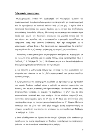 9
Διδακτικές στρατηγικές
Ολοκληρώνοντας λοιπόν την ανασκόπηση του θεωρητικού πλαισίου του
συμπεριφορισμού ξεκινάμε την θεώρηση των δυο στρατηγικών του συμπεριφορισμού
που θα ερευνήσουμε σε ποιοτικό επίπεδο στην μελέτη μας. Η πρώτη είναι η
στρατηγική διδασκαλίας των μικρών βημάτων και η δεύτερη της προδρασιακής
αντιμετώπισης δυσκολιών μάθησης. Η επιλογή των συγκεκριμένων τακτικών έγινε
έπειτα από μελέτη του διδακτικού εγχειριδίου και μάλιστα ύστερα από την
αναγνώριση του γεγονότος πώς οι συγκεκριμένες στρατηγικές εφαρμόζονται σε
καθημερινή βάση στην αίθουσα διδασκαλίας πριν την ενασχόληση με το
μεταπτυχιακό μάθημα. Έτσι οι δυο στρατηγικές που προαναφέραμε θα αναλυθούν
στην πορεία και θα τις εξετάσουμε με βάση της ερευνητικές μας κατευθύνσεις.
Ξεκινώντας με την πρακτική των μικρών βημάτων παρέχουμε τις πληροφορίες και
τα δεδομένα στου μαθητές μας σε μικρές δόσεις, όπως χαρακτηριστικά λένε οι
Σαλβαράς Γ. & Σαλβαρά Μ (2011). Η διδακτική πορεία που θα ακολουθηθεί στην
προκειμένη περίπτωση αποτελείται από τέσσερα σημεία:
α. Να δηλωθεί ο μαθησιακός στόχος της ενότητας, να γίνει ανασκόπηση των
προηγούμενων γνώσεων και να ελεγχθεί η προπαρασκευή τους για την καινούργια
διδακτική ενότητα.
β. Χρησιμοποιούμε την κατανεμημένη εκμάθηση και την διαχέουμε με την τακτική
των μικρών βημάτων σταδιακά μέχρι οι μαθητές να νιώσουν εμπιστοσύνη στις
δυνάμεις τους και στις ικανότητες που έχουν αποκτήσει. Η διδακτική ενότητα, όπως
προαναφέρθηκε χωρίζεται σε τμήματα για παράδειγμα 1ο, 2ο,3ο κλπ. τα οποία
παρουσιάζονται σταδιακά και στην συνέχεια γίνεται σύνθεση αναμεταξύ τους.
Εισάγονται παραδείγματος χάριν το 1ο και το 2ο βήμα και προοδευτικά μέσω
επαναλαμβάνονται με την εισαγωγή και την διαπλοκή και του 3ου βήματος. Πρέπει να
τονίσουμε εδώ ότι μετά από κάθε βήμα υπάρχει άμεση ανατροφοδότηση και
ενίσχυση των μαθητών εντονότερη στην αρχή και στην συνέχεια λιγότερη (Σαλβαράς
Γ& Σαλβαρά Μ., 2011).
γ. Όταν ολοκληρωθούν τα βήματα γίνεται συνεχής εξάσκηση μέσω ασκήσεων με
σκοπό μέσω της συχνής επανάληψης των βημάτων να επιτύχουμε την διατήρηση των
γνώσεων και των ικανοτήτων που απόκτησαν οι μαθητές.
 