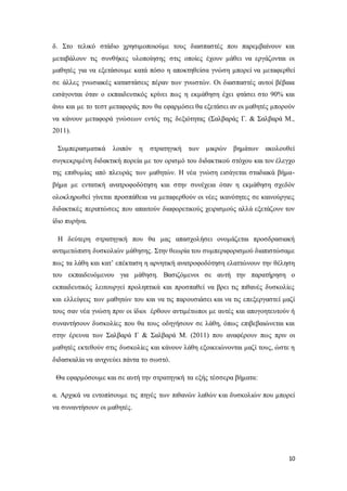10
δ. Στο τελικό στάδιο χρησιμοποιούμε τους διασπαστές που παρεμβαίνουν και
μεταβάλουν τις συνθήκες υλοποίησης στις οποίες έχουν μάθει να εργάζονται οι
μαθητές για να εξετάσουμε κατά πόσο η αποκτηθείσα γνώση μπορεί να μεταφερθεί
σε άλλες γνωσιακές καταστάσεις πέραν των γνωστών. Οι διασπαστές αυτοί βέβαια
εισάγονται όταν ο εκπαιδευτικός κρίνει πως η εκμάθηση έχει φτάσει στο 90% και
άνω και με το τεστ μεταφοράς που θα εφαρμόσει θα εξετάσει αν οι μαθητές μπορούν
να κάνουν μεταφορά γνώσεων εντός της δεξιότητας (Σαλβαράς Γ. & Σαλβαρά Μ.,
2011).
Συμπερασματικά λοιπόν η στρατηγική των μικρών βημάτων ακολουθεί
συγκεκριμένη διδακτική πορεία με τον ορισμό του διδακτικού στόχου και τον έλεγχο
της επιθυμίας από πλευράς των μαθητών. Η νέα γνώση εισάγεται σταδιακά βήμα-
βήμα με εντατική ανατροφοδότηση και στην συνέχεια όταν η εκμάθηση σχεδόν
ολοκληρωθεί γίνεται προσπάθεια να μεταφερθούν οι νέες ικανότητες σε καινούργιες
διδακτικές περιπτώσεις που απαιτούν διαφορετικούς χειρισμούς αλλά εξετάζουν τον
ίδιο πυρήνα.
Η δεύτερη στρατηγική που θα μας απασχολήσει ονομάζεται προσδρασιακή
αντιμετώπιση δυσκολιών μάθησης. Στην θεωρία του συμπεριφορισμού διαπιστώσαμε
πως τα λάθη και κατ’ επέκταση η αρνητική ανατροφοδότηση ελαττώνουν την θέληση
του εκπαιδευόμενου για μάθηση. Βασιζόμενοι σε αυτή την παρατήρηση ο
εκπαιδευτικός λειτουργεί προληπτικά και προσπαθεί να βρει τις πιθανές δυσκολίες
και ελλείψεις των μαθητών του και να τις παρουσιάσει και να τις επεξεργαστεί μαζί
τους σαν νέα γνώση πριν οι ίδιοι έρθουν αντιμέτωποι με αυτές και απογοητευτούν ή
συναντήσουν δυσκολίες που θα τους οδηγήσουν σε λάθη, όπως επιβεβαιώνεται και
στην έρευνα των Σαλβαρά Γ & Σαλβαρά Μ. (2011) που αναφέρουν πως πριν οι
μαθητές εκτεθούν στις δυσκολίες και κάνουν λάθη εξοικειώνονται μαζί τους, ώστε η
διδασκαλία να ανιχνεύει πάντα το σωστό.
Θα εφαρμόσουμε και σε αυτή την στρατηγική τα εξής τέσσερα βήματα:
α. Αρχικά να εντοπίσουμε τις πηγές των πιθανών λαθών και δυσκολιών που μπορεί
να συναντήσουν οι μαθητές.
 