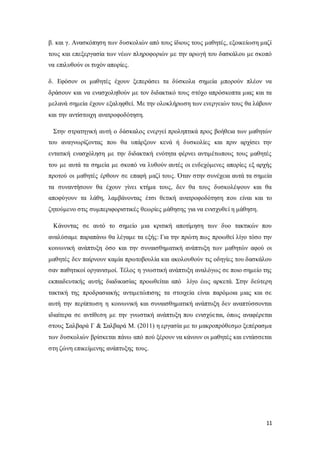 11
β. και γ. Ανασκόπηση των δυσκολιών από τους ίδιους τους μαθητές, εξοικείωση μαζί
τους και επεξεργασία των νέων πληροφοριών με την αρωγή του δασκάλου με σκοπό
να επιλυθούν οι τυχόν απορίες.
δ. Εφόσον οι μαθητές έχουν ξεπεράσει τα δύσκολα σημεία μπορούν πλέον να
δράσουν και να ενασχοληθούν με τον διδακτικό τους στόχο απρόσκοπτα μιας και τα
μελανά σημεία έχουν εξαληφθεί. Με την ολοκλήρωση των ενεργειών τους θα λάβουν
και την αντίστοιχη ανατροφοδότηση.
Στην στρατηγική αυτή ο δάσκαλος ενεργεί προληπτικά προς βοήθεια των μαθητών
του αναγνωρίζοντας που θα υπάρξουν κενά ή δυσκολίες και πριν αρχίσει την
εντατική ενασχόληση με την διδακτική ενότητα φέρνει αντιμέτωπους τους μαθητές
του με αυτά τα σημεία με σκοπό να λυθούν αυτές οι ενδεχόμενες απορίες εξ αρχής
προτού οι μαθητές έρθουν σε επαφή μαζί τους. Όταν στην συνέχεια αυτά τα σημεία
τα συναντήσουν θα έχουν γίνει κτήμα τους, δεν θα τους δυσκολέψουν και θα
αποφύγουν τα λάθη, λαμβάνοντας έτσι θετική ανατροφοδότηση που είναι και το
ζητούμενο στις συμπεριφοριστικές θεωρίες μάθησης για να ενισχυθεί η μάθηση.
Κάνοντας σε αυτό το σημείο μια κριτική αποτίμηση των δυο τακτικών που
αναλύσαμε παραπάνω θα λέγαμε τα εξής: Για την πρώτη πως προωθεί λίγο τόσο την
κοινωνική ανάπτυξη όσο και την συναισθηματική ανάπτυξη των μαθητών αφού οι
μαθητές δεν παίρνουν καμία πρωτοβουλία και ακολουθούν τις οδηγίες του δασκάλου
σαν παθητικοί οργανισμοί. Τέλος η γνωστική ανάπτυξη αναλόγως σε ποιο σημείο της
εκπαιδευτικής αυτής διαδικασίας προωθείται από λίγο έως αρκετά. Στην δεύτερη
τακτική της προδρασιακής αντιμετώπισης τα στοιχεία είναι παρόμοια μιας και σε
αυτή την περίπτωση η κοινωνική και συναισθηματική ανάπτυξη δεν αναπτύσσονται
ιδιαίτερα σε αντίθεση με την γνωστική ανάπτυξη που ενισχύεται, όπως αναφέρεται
στους Σαλβαρά Γ & Σαλβαρά Μ. (2011) η εργασία με το μακροπρόθεσμο ξεπέρασμα
των δυσκολιών βρίσκεται πάνω από πού ξέρουν να κάνουν οι μαθητές και εντάσσεται
στη ζώνη επικείμενης ανάπτυξης τους.
 