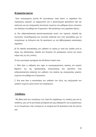 12
Η παρούσα έρευνα
Στην συγκεκριμένη μελέτη θα ερευνήσουμε κατά πόσον οι παραπάνω δυο
στρατηγικές μπορούν να εφαρμοστούν και τι αποτελέσματα προκύπτουν από την
ανάγνωση και την επεξεργασία γλωσσικών κειμένων στο μαθήματα ξένων γλωσσών
και ιδιαίτερα στο μάθημα των Γερμανικών. Θα εξετάσουμε τους παρακάτω άξονες:
α) Την ανθρωποπλαστική αποτελεσματικότητα αυτών των τεχνικών, δηλαδή την
κοινωνική, συναισθηματική και γνωστική ανάπτυξη τους στην προσπάθεια μας να
συγκρίνουμε τα δεδομένα που θα προκύψουν με την βιβλιογραφική ανασκόπηση
παραπάνω.
β) Τα επίπεδα ικανοποίησης των μαθητών σε σχέση με αυτά που έμαθαν μετά το
πέρας της διδασκαλίας, δηλαδή που θεωρούν ότι αποκόμισαν εκείνοι και έκανα
κτήμα τους τις νέες γνώσεις.
Τα δυο ερευνητικά ερωτήματα που θα θέσουν λοιπόν είναι
1. Ποία ήταν η επίδραση που είχαν οι συμπεριφοριστικές τακτικές των μικρών
βημάτων και της προδρασιακής αντιμετώπισης που προωθούν στην
ανθρωποπλαστική ανάπτυξη των μαθητών στα πλαίσια της επεξεργασίας γραπτών
κειμένων στο μάθημα των Γερμανικών,
2. Και ποια ήταν η ικανοποίηση των μαθητών στο τέλος της επεξεργασία των
γραπτών κειμένων μέσω αυτών των στρατηγικών.
Υποθέσεις
Με βάση αυτά που γνωρίζουμε έως τώρα θα εκφράσουμε τις εικασίες μας και τις
υποθέσεις μας για τα ερευνητικά ερωτήματα που μας απασχολούν για να μπορέσουμε
να τα συγκρίνουμε στην συνέχεια με τα στοιχεία που θα προκύψουν από την έρευνα
μας.
 