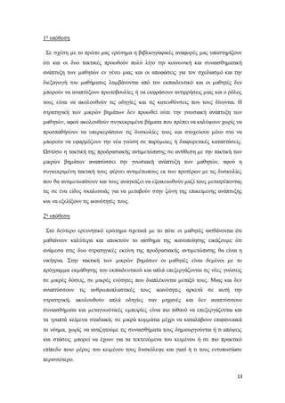 13
1η υπόθεση
Σε σχέση με το πρώτο μας ερώτημα η βιβλιογραφικές αναφορές μας υποστηρίζουν
ότι και οι δυο τακτικές προωθούν πολύ λίγο την κοινωνική και συναισθηματική
ανάπτυξη των μαθητών εν γένει μιας και οι αποφάσεις για τον σχεδιασμό και την
διεξαγωγή του μαθήματος λαμβάνονται από τον εκπαιδευτικό και οι μαθητές δεν
μπορούν να αναπτύξουν πρωτοβουλίες ή να εκφράσουν αντιρρήσεις μιας και ο ρόλος
τους είναι να ακολουθούν τις οδηγίες και τις κατευθύνσεις που τους δίνονται. Η
στρατηγική των μικρών βημάτων δεν προωθεί ούτε την γνωσιακή ανάπτυξη των
μαθητών, αφού ακολουθούν συγκεκριμένα βήματα που πρέπει να καλύψουν χωρίς να
προσπαθήσουν να υπερκεράσουν τις δυσκολίες τους και στοχεύουν μόνο στο να
μπορούν να εφαρμόζουν την νέα γνώση σε παρόμοιες ή διαφορετικές καταστάσεις.
Ωστόσο η τακτική της προδρασιακής αντιμετώπισης σε αντίθεση με την τακτική των
μικρών βημάτων αναπτύσσει την γνωσιακή ανάπτυξη των μαθητών, αφού η
συγκεκριμένη τακτική τους φέρνει αντιμέτωπους εκ των προτέρων με τις δυσκολίες
που θα αντιμετωπίσουν και τους αναγκάζει να εξοικειωθούν μαζί τους μετατρέποντας
τις σε ένα είδος σκαλωσιάς για να μεταβούν στην ζώνη της επικείμενης ανάπτυξης
και να εξελίξουν τις ικανότητές τους.
2η υπόθεση
Στο δεύτερο ερευνητικό ερώτημα σχετικά με το πότε οι μαθητές αισθάνονται ότι
μαθαίνουν καλύτερα και αποκτούν το αίσθημα της ικανοποίησης εικάζουμε ότι
ανάμεσα στις δυο στρατηγικές εκείνη της προδρασιακής αντιμετώπισης θα είναι η
νικήτρια. Στην τακτική των μικρών βημάτων οι μαθητές είναι δεμένοι με το
πρόγραμμα εκμάθησης του εκπαιδευτικού και απλά επεξεργάζονται τις νέες γνώσεις
σε μικρές δόσεις, σε μικρές ενότητες που διαπλέκονται μεταξύ τους. Μιας και δεν
αναπτύσσουν τις ανθρωποπλαστικές τους ικανότητες αρκετά σε αυτή την
στρατηγική, ακολουθούν απλά οδηγίες σαν μηχανές και δεν αναπτύσσουν
συναισθήματα και μεταγνωστικές εμπειρίες είναι πιο πιθανό να επεξεργάζονται και
τα γραπτά κείμενα σταδιακά, σε μικρά κομμάτια μέχρι να καταλάβουν επιφανειακά
το νόημα, χωρίς να αναζητούμε τις συναισθήματα τους δημιουργούνται ή τι απόψεις
και στάσεις μπορεί να έχουν για τα τεκτενόμενα του κειμένου ή σε πιο πρακτικό
επίπεδο ποιο μέρος του κειμένου τους δυσκόλεψε και γιατί ή τι τους εντυπωσίασε
περισσότερο.
 