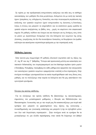 14
Σε σχέση με την προδρασιακή αντιμετώπιση εικάζουμε και πάλι πως το αίσθημα
ικανοποίησης των μαθητών θα είναι μεγαλύτερο, δεδομένου ότι με αυτή την τακτική
έχουν ξεπεράσεις τις ενδεχόμενες δυσκολίες και στην συγκεκριμένη περίπτωση της
ανάλυσης των γραπτών κειμένων έχουν αντιμετωπίσει τις άγνωστες ή δυσνόητες
λέξεις ή έννοιες και μπορούν να ασχοληθούν και να αναλύσουν χωρίς εμπόδια τα
γραπτά κείμενα αναζητώντας το βάθος τους , χωρίς να επιμένουν στα επιφανειακά
σημεία. Οι μαθητές νιώθουν πιο έτοιμοι και πιο σίγουροι για τις δυνάμεις τους ώστε
να μπουν με περισσότερο δυναμισμό στα νέα δεδομένα των κειμένων της ξένης
γλώσσας, γνωρίζοντας ότι δεν θα συναντήσουν δυσκολίες να θεωρήσουν ότι έμαθαν
καλύτερα και αποκόμισαν περισσότερα πράγματα με την στρατηγική αυτή.
Μέθοδος έρευνας
Στην έρευνα μας συμμετείχαν 45 μαθητές ιδιωτικού γυμνασίου από τις τάξεις της
Α’, της Β’ και της Γ΄ βαθμίδας. Ύστερα από προσεκτική μελέτη και κατανόηση των
τακτικών διδασκαλίας του συμπεριφορισμού για ένα διάστημα περίπου τριών μηνών
( Οκτώβρης- Νοέμβρης- Δεκέμβρης) σε κάθε μάθημα που αφορούσε την επεξεργασία
των καινούργιων γραπτών κειμένων εφαρμόζονταν εναλλάξ οι δυο στρατηγικές. Στην
συνέχεια συντάξαμε ερωτηματολόγια τα οποία συμπληρώθηκαν από τους ίδιους τους
μαθητές για να συλλέξουμε στην πορεία τα δεδομένα που θα μας απαντήσουν στα
ερευνητικά ερωτήματα.
Έλεγχος της πρώτης υπόθεσης.
Για να ελέγξουμε την πρώτη υπόθεση θα βασιστούμε τις πανεπιστημιακές
σημειώσεις του μεταπτυχιακού μαθήματος « Θεωρία και Μεθοδολογία» του
Πανεπιστημίου Λευκωσίας και με την σειρά μας θα κατασκευάζουμε μια σειρά από
κριτήρια που μπορούν να χαρακτηρίσουν τους άξονες της κοινωνικής ,
συναισθηματικής και γνωσιακής ανάπτυξης και μπορούν ή όχι να εξελιχθούν μέσω
των δυο υπό διερεύνηση στρατηγικών . Στην συνέχεια αυτά τα κριτήρια θα τα
μετατρέψουμε σε μια κλείδα παρατήρησης στην οποία θα δείχνουμε τον βαθμό
 