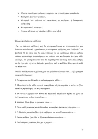 16
 Δόμηση καινούργιων γνώσεων, νοημάτων και εννοιολογικών μεταβολών.
 Διατήρηση των νέων γνώσεων.
 Μεταφορά των γνώσεων σε καταστάσεις με παρόμοιες ή διαφορετικές
μεταβλητές.
 Μεταγνωσιακές ικανότητες.
 Εργασία πέρα από την επικείμενη ζώνη ανάπτυξης.
Έλεγχος της δεύτερης υπόθεσης.
Για την δεύτερη υπόθεσης μας θα χρησιμοποιήσουμε το ερωτηματολόγιο που
βρίσκεται το διδακτικό εγχειρίδιο του μεταπτυχιακού μαθήματος των Σαλβαρά Γ. και
Σαλβαρά Μ. το οποίο και θα εμπλουτίσουμε για να εξετάσουμε πότε οι μαθητές
νιώθουν περισσότερη ικανοποίηση με τις γνώσεις τους και θεωρούν ότι έχουν μάθει
καλύτερα. Το ερωτηματολόγιο αυτό θα συμπληρωθεί από τους ίδιους του μαθητές
και θα έχει πάλι τις πέντε βαθμιαίες μετρήσεις από το καθόλου, λίγο, αρκετά, πολύ
και πάρα πολύ.
«Νιώθω καλύτερα για τις γνώσεις μου και μαθαίνω καλύτερα όταν….» [ Στρατηγική
των μικρών βηματών]
1. Ρωτιέμαι από τον δάσκαλο αν ενδιαφέρομαι να μάθω….
2. Μου εξηγεί τι θα μάθω σε αυτό το κεφάλαιο, πώς θα το μάθω, τι πρέπει να ξέρω
στο τέλος την ενότητας και πως θα εργαστώ….
3. Ο δάσκαλος γράφει στον πίνακα τα σημαντικά σημεία που πρέπει να ξέρω και
ελέγχει αν όντως τα έχω κατανοήσει…..
4. Μαθαίνω βήμα- βήμα τι πρέπει να κάνω…..
5. Λύνω απλές ασκήσεις και το δάσκαλος μου παρέχει άμεσα την γνώμη του……
6. Ο δάσκαλος επαναλαμβάνει ξανά τα βήματα και προσθέτει καινούργια…..
7. Επαναλαμβάνω ξανά όλα τα βήματα παλιά και καινούργια…..
8. Εκτελώ όμοιες ασκήσεις ίδιες με τις αρχικές…..
 
