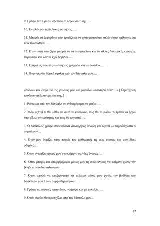 17
9. Γράφω τεστ για να εξετάσω τι ξέρω και τι όχι…..
10. Εκτελώ πιο περίπλοκες ασκήσεις…..
11. Μπορώ να ξεχωρίσω που χρειάζεται να χρησιμοποιήσω απλό τρόπο επίλυσης και
που πιο σύνθετο…..
12. Όταν αυτά που ξέρω μπορώ να τα αναγνωρίσω και σε άλλες διδακτικές ενότητες
παρακάτω και δεν τα έχω ξεχάσει…..
13. Γράφω τις σωστές απαντήσεις γρήγορα και με ευκολία…..
14. Όταν ακούω θετικά σχόλια από τον δάσκαλο μου….
«Νιώθω καλύτερα για τις γνώσεις μου και μαθαίνω καλύτερα όταν….» [ Στρατηγική
προδρασιακής αντιμετώπισης.]
1. Ρωτιέμαι από τον δάσκαλο αν ενδιαφέρομαι να μάθω….
2. Μου εξηγεί τι θα μάθω σε αυτό το κεφάλαιο, πώς θα το μάθω, τι πρέπει να ξέρω
στο τέλος την ενότητας και πως θα εργαστώ….
3. Ο δάσκαλος γράφει στον πίνακα καινούργιες έννοιες και εξηγεί με παραδείγματα τι
σημαίνουν…
4. Όταν μου θυμίζει στην πορεία του μαθήματος τις νέες έννοιες και μου δίνει
οδηγίες….
5. Όταν εντοπίζω μόνος μου στο κείμενο τις νέες έννοιες….
6. Όταν μπορώ και επεξεργάζομαι μόνος μου τις νέες έννοιες στο κείμενο χωρίς την
βοήθεια του δασκάλου μου…
7. Όταν μπορώ να επεξεργαστώ το κείμενο μόνος μου χωρίς την βοήθεια του
δασκάλου μου ή των συμμαθητών μου…
8. Γράφω τις σωστές απαντήσεις γρήγορα και με ευκολία…..
9. Όταν ακούω θετικά σχόλια από τον δάσκαλο μου…
 