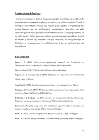 18
Συγκέντρωση δεδομένων
Όπως προαναφέραμε η έρευνα θα πραγματοποιηθεί σε μαθητές της Α’, Β’ και Γ’
γυμνασίου ιδιωτικού εκπαιδευτηρίου μετά το πέρας του πρώτου τριμήνου. Σε αυτό το
διάστημα εφαρμόστηκαν εναλλάξ για ενάμιση μήνα περίπου οι στρατηγικές των
μικρών βημάτων και της προδρασιακής αντιμετώπισης. Στο τέλος του κάθε
ορισμένου χρόνου συμπληρώθηκαν από τον εκπαιδευτικό η κλείδες παρατήρησης και
σε κάθε τεχνική δόθηκε και στους μαθητές το αντίστοιχο ερωτηματολόγιο. Σε αυτό
το σημείο η έρευνα μας σταματάει και μας απομένεις να επεξεργαστούμε τα
δεδομένα για να μπορέσουμε να επιβεβαιώσουμε ή όχι τις υποθέσεις που μας
απασχόλησαν.
Βιβλιογραφία
Κόμης, Ι. Β., (2004). Εισαγωγή στις εκπαιδευτικές εφαρμογές των Τεχνολογιών της
Πληροφορίας και των επικοινωνιών. Αθήνα: Εκδόσεις Νέων Τεχνολογιών.
Ματσαγγούρας, Γ. Η. (1999). Θεωρίες Μάθησης. Αθήνα: Gutenberg
Κυριαζής, Α. & Μπακογιάννης, Σ. (2003). Χρήση των νέων τεχνολογιών στην Εκπαίδευση.
Αθήνα : Αφοί Ν. Παππά
Πόρποδας, Κ. (2003). Η μάθηση και οι δυσκολίες της: Γνωστική προσέγγιση. Πάτρα
Ράπτης,A. & Ράπτη,A. (2004). Μάθηση και Διδασκαλία στην εποχή της πληροφορίας: Ολική
προσέγγιση. Τόμοι Α& Β Αθήνα: Εκδόσεις Ράπτη
Σαλβαράς, Γ. & Σαλβαρά , Μ. (2011). Μοντέλα και στρατηγικές ανάπτυξης διδασκαλίας :
Κατασκευή και χρήση «εργαλείων» διδασκαλίας. Αθήνα: Εκδόσεις Διάδραση.
Σολομωνίδου, Χ., (2006). Νέες τάσεις στην εκπαιδευτική τεχνολογία. Εποικοδομητισμός και
σύγχρονα περιβάλλοντα μάθησης. Αθήνα: Εκδόσεις Μεταίχμιο
Slavin, R. (2007). Εκπαιδευτική ψυχολογία: Θεωρία και Πράξη. Αθήνα : Μεταίχμιο
Shunk, H. D. (2010). Θεωρίες Μάθησης. Μια εκπαιδευτική προσέγγιση. Αθήνα: Μεταίχμιο
 