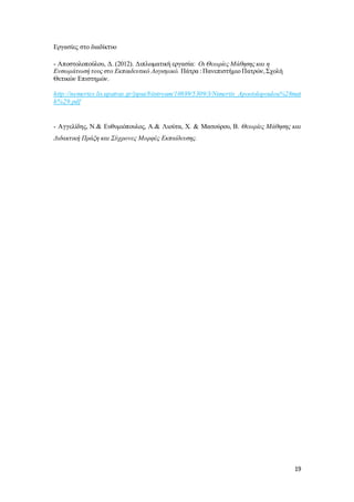 19
Εργασίες στο διαδίκτυο
- Αποστολοπούλου, Δ. (2012). Διπλωματική εργασία: Οι Θεωρίες Μάθησης και η
Ενσωμάτωσή τους στο Εκπαιδευτικό Λογισμικό. Πάτρα :Πανεπιστήμιο Πατρών,Σχολή
Θετικών Επιστημών.
http://nemertes.lis.upatras.gr/jspui/bitstream/10889/5309/3/Nimertis_Apostolopoulou%28mat
h%29.pdf
- Αγγελίδης, Ν.& Ευθυμιόπουλος, Α.& Λιούτα, Χ. & Μασούρου, Β. Θεωρίες Μάθησης και
Διδακτική Πράξη και Σύχρονες Μορφές Εκπαίδευσης.
 