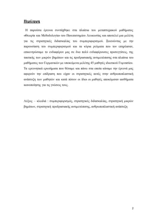 2
Περίληψη
Η παρούσα έρευνα συντάχθηκε στα πλαίσια του μεταπτυχιακού μαθήματος
«Θεωρία και Μεθοδολογία» του Πανεπιστημίου Λευκωσίας και αποτελεί μια μελέτη
για τις στρατηγικές διδασκαλίας του συμπεριφορισμού. Ξεκινώντας με την
παρουσίαση του συμπεριφορισμού και τα κύρια ρεύματα που τον επηρέασαν,
επικεντρώσαμε το ενδιαφέρον μας σε δυο πολύ ενδιαφέρουσες προσεγγίσεις, της
τακτικής των μικρών βημάτων και τις προδρασιακής αντιμετώπισης στα πλαίσια του
μαθήματος των Γερμανικών με υποκείμενα μελέτης 45 μαθητές ιδιωτικού Γυμνασίου.
Τα ερευνητικά ερωτήματα που θέσαμε και πάνω στα οποία κάναμε την έρευνά μας
αφορούν την επίδραση που είχαν οι στρατηγικές αυτές στην ανθρωποπλαστική
ανάπτυξη των μαθητών και κατά πόσον οι ίδιοι οι μαθητές αποκόμισαν αισθήματα
ικανοποίησης για τις γνώσεις τους.
Λέξεις – κλειδιά : συμπεριφορισμός, στρατηγικές διδασκαλίας, στρατηγική μικρών
βημάτων, στρατηγική προδρασιακής αντιμετώπισης, ανθρωποπλαστική ανάπτυξη
 
