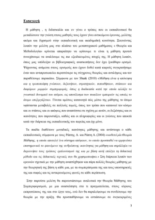 3
Εισαγωγή
Η μάθηση , η διδασκαλία και εν γένει ο τρόπος που οι εκπαιδευτικοί θα
μεταδώσουν την γνώση στους μαθητές τους έχουν γίνει αντικείμενο έρευνας, μελέτης
ακόμα και διχασμού στην εκπαιδευτική και ακαδημαϊκή κοινότητα. Ξεκινώντας
λοιπόν την μελέτη μας στο πλαίσιο του μεταπτυχιακού μαθήματος « Θεωρία και
Μεθοδολογία» κρίνεται απαραίτητο να ορίσουμε τι είναι η μάθηση προτού
συνεχίσουμε να αναλύουμε τις πιο εξειδικευμένες πτυχές της. Η μάθηση λοιπόν,
όπως μας υπόδειξαν οι βιβλιογραφικές ανασκοπήσεις δεν έχει ξεκάθαρο ορισμό.
Ψάχνοντας ανάμεσα στους ορισμούς που έχουν δοθεί κατά καιρούς συγκρατήσαμε
έναν που αντιπροσωπεύει περισσότερο τις σύγχρονες θεωρίες και αντιλήψεις και τον
παραθέτουμε παρακάτω. Σύμφωνα με τον Shunk (2010) «Μάθηση είναι η απόκτηση
και η τροποποίηση γνώσεων, δεξιοτήτων, στρατηγικών, πεποιθήσεων, στάσεων και
διαφόρων μορφών συμπεριφοράς, όπως η διαδικασία κατά την οποία αλλάζει το
γνωστικό δυναμικό του ατόμου, ως αποτέλεσμα των ποικίλων εμπειριών τις οποίες το
άτομο επεξεργάζεται». Γίνεται αμέσως κατανοητό πώς μέσω της μάθησης το άτομο
υφίστανται μεταβολές σε πολλούς τομείς, όπως τον τρόπο που κατανοεί τον κόσμο
και οι στάσεις και οι απόψεις που αναπτύσσει σε σχέση με αυτόν, οι δεξιότητες και οι
ικανότητες που παρουσιάζει, καθώς και οι πληροφορίες και οι γνώσεις που αποκτά
κατά την διάρκεια της εκπαιδευτικής του πορείας και όχι μόνο.
Τα παιδία διαθέτουν μοναδικές ικανότητες μάθησης και αντίστοιχα ο κάθε
εκπαιδευτικός σύμφωνα με τους Ράπτης Α. και Ράπτη Α. (2004) «υιοθετεί μία Θεωρία
Μάθησης, η οποία αποτελεί ένα σύστημα απόψεων, το οποίο προσπαθεί να ερμηνεύσει
επιστημονικά το φαινόμενο της ανθρώπινης ικανότητας για μάθηση και παράλληλα να
διερευνήσει τους τρόπους εμπλουτισμού της και με βάση αυτή επιλέγει τη διδακτική
μέθοδο και τις διδακτικές τεχνικές που θα χρησιμοποιήσει.» Στη διάρκεια λοιπόν των
ερευνών σχετικά με την μάθηση αναπτύχθηκαν και πάρα πολλές θεωρίες μάθησης με
την θεωρητική της βάση η κάθε μια, με τα συμπεράσματα της και τους υποστηρικτές
της και σαφώς και τις αντικρουόμενες φωνές σε κάθε περίπτωση.
Στην παρούσα μελέτη θα παρουσιάσουμε αναλυτικά την Θεωρία Μάθησης του
Συμπεριφορισμού, με μια ανασκόπηση στο τι πραγματεύεται, στους κύριους
εκπροσώπους της και στο έργο τους, ενώ δεν θα παραλείψουμε να συνδέσουμε την
θεωρία με την πράξη. Θα προσπαθήσουμε να εστιάσουμε σε συγκεκριμένες
 