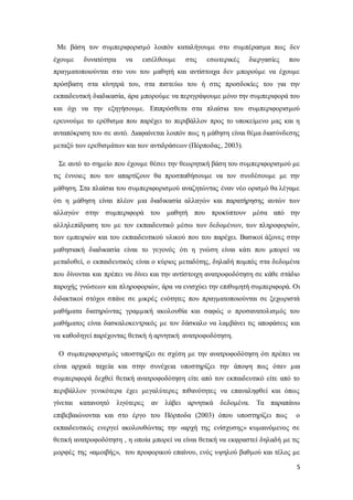 5
Με βάση τον συμπεριφορισμό λοιπόν καταλήγουμε στο συμπέρασμα πως δεν
έχουμε δυνατότητα να εισέλθουμε στις εσωτερικές διεργασίες που
πραγματοποιούνται στο νου του μαθητή και αντίστοιχα δεν μπορούμε να έχουμε
πρόσβαση στα κίνητρά του, στα πιστεύω του ή στις προσδοκίες του για την
εκπαιδευτική διαδικασία, άρα μπορούμε να περιγράψουμε μόνο την συμπεριφορά του
και όχι να την εξηγήσουμε. Επιπρόσθετα στα πλαίσια του συμπεριφορισμού
ερευνούμε το ερέθισμα που παρέχει το περιβάλλον προς το υποκείμενο μας και η
ανταπόκριση του σε αυτό. Διαφαίνεται λοιπόν πως η μάθηση είναι θέμα διασύνδεσης
μεταξύ των ερεθισμάτων και των αντιδράσεων (Πόρποδας, 2003).
Σε αυτό το σημείο που έχουμε θέσει την θεωρητική βάση του συμπεριφορισμού με
τις έννοιες που τον απαρτίζουν θα προσπαθήσουμε να τον συνδέσουμε με την
μάθηση. Στα πλαίσια του συμπεριφορισμού αναζητώντας έναν νέο ορισμό θα λέγαμε
ότι η μάθηση είναι πλέον μια διαδικασία αλλαγών και παρατήρησης αυτών των
αλλαγών στην συμπεριφορά του μαθητή που προκύπτουν μέσα από την
αλληλεπίδραση του με τον εκπαιδευτικό μέσω των δεδομένων, των πληροφοριών,
των εμπειριών και του εκπαιδευτικού υλικού που του παρέχει. Βασικοί άξονες στην
μαθησιακή διαδικασία είναι το γεγονός ότι η γνώση είναι κάτι που μπορεί να
μεταδοθεί, ο εκπαιδευτικός είναι ο κύριος μεταδότης, δηλαδή πομπός στα δεδομένα
που δίνονται και πρέπει να δίνει και την αντίστοιχη ανατροφοδότηση σε κάθε στάδιο
παροχής γνώσεων και πληροφοριών, άρα να ενισχύει την επιθυμητή συμπεριφορά. Οι
διδακτικοί στόχοι σπάνε σε μικρές ενότητες που πραγματοποιούνται σε ξεχωριστά
μαθήματα διατηρώντας γραμμική ακολουθία και σαφώς ο προσανατολισμός του
μαθήματος είναι δασκαλοκεντρικός με τον δάσκαλο να λαμβάνει τις αποφάσεις και
να καθοδηγεί παρέχοντας θετική ή αρνητική ανατροφοδότηση.
Ο συμπεριφορισμός υποστηρίζει σε σχέση με την ανατροφοδότηση ότι πρέπει να
είναι αρχικά ταχεία και στην συνέχεια υποστηρίζει την άποψη πως όταν μια
συμπεριφορά δεχθεί θετική ανατροφοδότηση είτε από τον εκπαιδευτικό είτε από το
περιβάλλον γενικότερα έχει μεγαλύτερες πιθανότητες να επαναληφθεί και όπως
γίνεται κατανοητό λιγότερες αν λάβει αρνητικά δεδομένα. Τα παραπάνω
επιβεβαιώνονται και στο έργο του Πόρποδα (2003) όπου υποστηρίζει πως ο
εκπαιδευτικός ενεργεί ακολουθώντας την «αρχή της ενίσχυσης» κυμαινόμενος σε
θετική ανατροφοδότηση , η οποία μπορεί να είναι θετική να εκφραστεί δηλαδή με τις
μορφές της «αμοιβής», του προφορικού επαίνου, ενός υψηλού βαθμού και τέλος με
 
