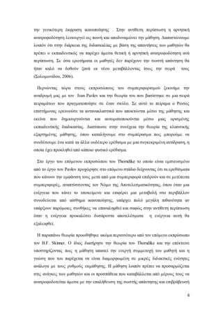 6
την γενικότερη έκφραση ικανοποίησης . Στην αντίθετη περίπτωση η αρνητική
ανατροφοδότηση λειτουργεί ως ποινή και αποδυναμώνει την μάθηση. Διαπιστώνουμε
λοιπόν ότι στην διάρκεια της διδασκαλίας με βάση της απαντήσεις των μαθητών θα
πρέπει ο εκπαιδευτικός να παρέχει άμεσα θετική ή αρνητική ανατροφοδότηση ανά
περίπτωση. Σε όσα ερωτήματα οι μαθητές δεν παρέχουν την σωστή απάντηση θα
ήταν καλό να δοθούν ξανά εκ νέου μεταβάλλοντας ίσως την σειρά τους
(Σολομωνίδου, 2006).
Περνώντας τώρα στους εκπροσώπους του συμπεριφορισμού ξεκινάμε την
αναδρομή μας με τον Ivan Pavlov και την θεωρία του που βασίστηκε σε μια σειρά
πειραμάτων που πραγματοποίησε σε έναν σκύλο. Σε αυτό το πείραμα ο Ρώσος
επιστήμονας ερευνούσε τα αντανακλαστικά που αποκτώνται μέσω της μάθησης και
εκείνα που δημιουργούνται και αυτοματοποιούνται μέσω μιας ορισμένης
εκπαιδευτικής διαδικασίας. Διατύπωσε στην συνέχεια την θεωρία της κλασσικής
εξαρτημένης μάθησης, όπου καταλήγουμε στο συμπέρασμα πως μπορούμε να
συνδέσουμε ένα κατά τα άλλα ουδέτερο ερέθισμα με μια συγκεκριμένη αντίδραση, η
οποία έχει προκληθεί από κάποιο φυσικό ερέθισμα.
Στο έργο του επόμενου εκπροσώπου του Thorndike το οποίο είναι εμπνευσμένο
από το έργο του Pavlov προχώρησε στο επόμενο στάδιο δείχνοντας ότι τα ερεθίσματα
που κάνουν την εμφάνιση τους μετά από μια συμπεριφορά επιδρούν και σε μετέπειτα
συμπεριφορές, αναπτύσσοντας τον Νόμο της Αποτελεσματικότητας, όπου όταν μια
ενέργεια που κάνει το υποκείμενο και επιφέρει μια μεταβολή στο περιβάλλον
συνοδεύεται από αίσθημα ικανοποίησης, υπάρχει πολύ μεγάλη πιθανότητα αν
υπάρξουν παρόμοιες συνθήκες να επαναληφθεί και σαφώς στην αντίθετη περίπτωση
όταν η ενέργεια προκαλέσει δυσάρεστα αποτελέσματα η ενέργεια αυτή θα
εξαλειφθεί.
Η παραπάνω θεωρία προωθήθηκε ακόμα περισσότερο από τον επόμενο εκπρόσωπο
τον B.F. Skinner. O ίδιος διατήρησε την θεωρία του Thorndike και την επέκτεινε
υποστηρίζοντας πως η μάθηση απαιτεί την ενεργή συμμετοχή του μαθητή και η
γνώση που του παρέχεται να είναι διαμορφωμένη σε μικρές διδακτικές ενότητες
ανάλογα με τους ρυθμούς εκμάθησης. Η μάθηση λοιπόν πρέπει να προσαρμόζεται
στις ανάγκες των μαθητών και οι προσπάθεια που καταβάλλεται από μέρους τους να
ανατροφοδοτείται άμεσα με την επαλήθευση της σωστής απάντησης και επιβράβευσή
 