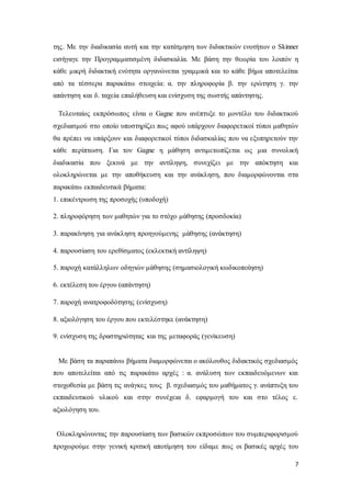 7
της. Με την διαδικασία αυτή και την κατάτμηση των διδακτικών ενοτήτων ο Skinner
εισήγαγε την Προγραμματισμένη διδασκαλία. Με βάση την θεωρία του λοιπόν η
κάθε μικρή διδακτική ενότητα οργανώνεται γραμμικά και το κάθε βήμα αποτελείται
από τα τέσσερα παρακάτω στοιχεία: α. την πληροφορία β. την ερώτηση γ. την
απάντηση και δ. ταχεία επαλήθευση και ενίσχυση της σωστής απάντησης.
Τελευταίος εκπρόσωπος είναι ο Gagne που ανέπτυξε το μοντέλο του διδακτικού
σχεδιασμού στο οποίο υποστηρίζει πως αφού υπάρχουν διαφορετικοί τύποι μαθητών
θα πρέπει να υπάρξουν και διαφορετικοί τύποι διδασκαλίας που να εξυπηρετούν την
κάθε περίπτωση. Για τον Gagne η μάθηση αντιμετωπίζεται ως μια συνολική
διαδικασία που ξεκινά με την αντίληψη, συνεχίζει με την απόκτηση και
ολοκληρώνεται με την αποθήκευση και την ανάκληση, που διαμορφώνονται στα
παρακάτω εκπαιδευτικά βήματα:
1. επικέντρωση της προσοχής (υποδοχή)
2. πληροφόρηση των μαθητών για το στόχο μάθησης (προσδοκία)
3. παρακίνηση για ανάκληση προηγούμενης μάθησης (ανάκτηση)
4. παρουσίαση του ερεθίσματος (εκλεκτική αντίληψη)
5. παροχή κατάλληλων οδηγιών μάθησης (σημασιολογική κωδικοποίηση)
6. εκτέλεση του έργου (απάντηση)
7. παροχή ανατροφοδότησης (ενίσχυση)
8. αξιολόγηση του έργου που εκτελέστηκε (ανάκτηση)
9. ενίσχυση της δραστηριότητας και της μεταφοράς (γενίκευση)
Με βάση τα παραπάνω βήματα διαμορφώνεται ο ακόλουθος διδακτικός σχεδιασμός
που αποτελείται από τις παρακάτω αρχές : α. ανάλυση των εκπαιδευόμενων και
στοχοθεσία με βάση τις ανάγκες τους β. σχεδιασμός του μαθήματος γ. ανάπτυξη του
εκπαιδευτικού υλικού και στην συνέχεια δ. εφαρμογή του και στο τέλος ε.
αξιολόγηση του.
Ολοκληρώνοντας την παρουσίαση των βασικών εκπροσώπων του συμπεριφορισμού
προχωρούμε στην γενική κριτική αποτίμηση του είδαμε πως οι βασικές αρχές του
 