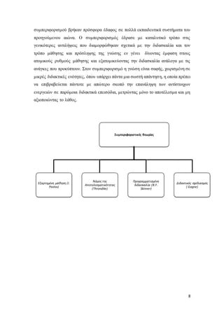 8
συμπεριφορισμού βρήκαν πρόσφορα έδαφος σε πολλά εκπαιδευτικά συστήματα του
προηγούμενου αιώνα. Ο συμπεριφορισμός έδρασε με καταλυτικό τρόπο στις
γενικότερες αντιλήψεις που διαμορφώθηκαν σχετικά με την διδασκαλία και τον
τρόπο μάθησης και πρόσληψης της γνώσης εν γένει δίνοντας έμφαση στους
ατομικούς ρυθμούς μάθησης και εξατομικεύοντας την διδασκαλία ανάλογα με τις
ανάγκες που προκύπτουν. Στον συμπεριφορισμό η γνώση είναι σαφής, χωρισμένη σε
μικρές διδακτικές ενότητες, όπου υπάρχει πάντα μια σωστή απάντηση, η οποία πρέπει
να επιβραβεύεται πάντοτε με απώτερο σκοπό την επανάληψη των αντίστοιχων
ενεργειών σε παρόμοια διδακτικά επεισόδια, μετρώντας μόνο το αποτέλεσμα και μη
αξιοποιώντας το λάθος.
Συμπεριφοριστικές θεωρίες
Εξαρτημένη μάθηση (I.
Pavlov)
Nόμος της
Αποτελεσματικότητας
(Τhrondike)
Προγραμματισμένη
διδασκαλία (B.F.
Skinner)
Διδακτικός σχεδιασμός
( Gagne)
 