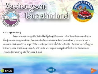 พระธาตุดอยกองมู
วัดพระธาตุดอยกองมู เป็นวัดศักดิ์สิทธิ์คู่บ้านคู่เมืองของชาวจังหวัดแม่ฮ่องสอนมาช้านาน
ตั้งอยู่บน ดอยกองมู ทางทิศตะวันตกของตัวเมืองแม่ฮ่องสอนเพียง 3 ก.ม.เดินทางโดยแยกจากทาง
หลวงสาย 108 ตรงบริเวณ อนุสาวรีย์พระยาสิงหนาทราชาขึ้นไปทางซ้ายมือ เป็นทางลาดยางขึ้นภูเขา
ไปอีกประมาณ 1.5 กิโลเมตร ก็จะถึง บริเวณวัด พระธาตุดอยกองมูเดิมมีชื่อเรียกว่า วัดปลายดอย
ประกอบด้วยพระธาตุเจดีย์ที่สวยงาม 2 องค์
 
