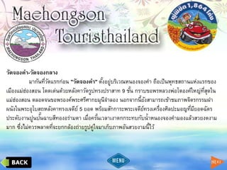 วัดจองคา-วัดจองกลาง
มากันที่วัดแรกก่อน "วัดจองคา" ตั้งอยู่บริเวณหนองจองคา ถือเป็นพุทธสถานแห่งแรกของ
เมืองแม่ฮ่องสอน โดดเด่นด้วยหลังคาวัดรูปทรงปราสาท 9 ชั้น กราบขอพรหลวงพ่อโตองค์ใหญ่ที่สุดใน
แม่ฮ่องสอน ตลอดจนขอพรองค์พระศรีศากยมุนีจาลอง นอกจากนี้ยังสามารถเข้าชมภาพจิตรกรรมฝา
ผนังในพระอุโบสถหลังคาทรงเจดีย์ 5 ยอด พร้อมสักการะพระเจดีย์ทรงเครื่องศิลปะมอญที่มียอดฉัตร
ประดับงานปูนปั้นฉาบสีทองอร่ามตา เมื่อครั้นเวลาเงาตกกระทบกับน้าหนองจองคามองแล้วสวยงดงาม
มาก ซึ่งไม่ควรพลาดที่จะยกกล้องถ่ายรูปคู่ใจมาเก็บภาพอันสวยงามนี้ไว้
 