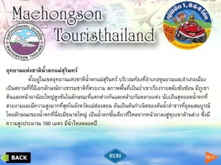 อุทยานแห่งชาติน้าตกแม่สุรินทร์
ตั้งอยู่ในเขตอุทยานแห่งชาติน้าตกแม่สุรินทร์ บริเวณท้องที่อาเภอขุนยวมและอาเภอเมือง
เป็นสถานที่ที่มีเอกลักษณ์ทางธรรมชาติที่สวยงาม สภาพพื้นที่เป็นป่าเขาเรียงรายสลับซับซ้อน มีภูเขา
หินและหน้าผาน้อยใหญ่สูงชันในลักษณะที่แตกต่างกันและคล้ายกันหลายแห่ง นับเป็นสุดยอดน้าตกที่
สวยงามและมีความสูงมากที่สุดในจังหวัดแม่ฮ่องสอน อันเป็นต้นกาเนิดของต้นน้าลาธารที่อุดมสมบูรณ์
โดยลักษณะของน้าตกที่นี่จะมีขนาดใหญ่ เป็นน้าตกชั้นเดียวที่ไหลจากหน้าผาลงสู่หุบเขาด้านล่าง ซึ่งมี
ความสูงประมาณ 100 เมตร มีน้าไหลตลอดปี
 