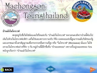 บ้านม้งไมโครเวฟ
สะดุดหูกับชื่อไม่ใช่น้อยเลยใช่ไหมล่ะกับ "บ้านม้งไมโครเวฟ" หลายคนคงคิดว่าบ้านนี้ต้องไป
เต็มไปด้วยไมโครเวฟล่ะสิท่า แต่ไม่ใช่เลยเพราะความจริง ก็คือ ยอดดอยแห่งนี้สูงมากจนมีบริษัทของรัฐ
และเอกชนมาตั้งเสาสัญญาณเพื่อกระจายคลื่นความถี่สูง หรือ "ไมโครเวฟ" (Microwave) นั่นเอง ไม่ใช่
เตาอบไมโครเวฟอย่างที่คิด ๆ กัน หมู่บ้านนี้มีอีกชื่อคือ "บ้านยอดดอย" เพราะตั้งอยู่บนยอดดอย ก่อน
หน้าถูกเรียกว่า "บ้านแม้วไมโครเวฟ"
 
