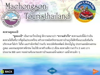 สะพานซูตองเป้
"ซูตองเป้ " เป็นภาษาไทยใหญ่ มีความหมายว่า "ความสาเร็จ" สะพานแห่งนี้นับว่าเป็น
สะพานไม้ไผ่ที่ยาวที่สุดในประเทศไทย สร้างจากพลังศรัทธาของชาวบ้านกุงไม้สักที่ลงแรงแข็งขันกัน
บริจาคเสาไม้เก่า ไม้ไผ่ และกาลังทรัพย์ ร่วมกับ พระปลัดจิตตพัฒน์ อัคคปัญโญ ประธานสงฆ์สวนธรรม
ภูสมะ และคณะพุทธศาสนิกชน โดยใช้เวลาสร้างเพียง 2 เดือน สะพานมีความกว้าง 2 เมตร ยาว
ประมาณ 500 เมตร ทอดผ่านท้องนาของชาวบ้านและแม่น้าแม่สะงา แม่น้าสายเล็ก ๆ
 