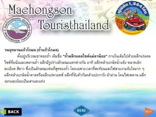 วนอุทยานแก้วโกมล (ถ้าแก้วโกมล)
ตั้งอยู่บริเวณเขาดอยถ้า เดิมชื่อ "ถ้าผลึกแคลไซต์แม่ลาน้อย" ภายในเต็มไปด้วยผลึกแร่แคล
ไซต์ที่ผนังและเพดานถ้า ผลึกมีรูปร่างลักษณะแตกต่างกัน อาทิ ผลึกคล้ายเกล็ดน้าแข็ง ขนาดเล็ก
ละเอียด สีขาว ซึ่งเป็นลักษณะเด่นที่สุดของถ้า โดยเฉพาะเวลาที่สะท้อนแสงไฟสวยงามจับใจมาก ๆ
ผลึกคล้ายเกล็ดน้าตาลหรือผลึกแร่ควอตซ์ ผลึกที่จับตัวกันคล้ายปะการัง ผ้าม่าน โคมไฟเพดาน ผลึก
งอกและย้อยเป็นเสาและแท่ง
 