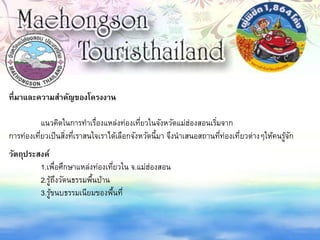 ที่มาและความสาคัญของโครงงาน
แนวคิดในการทาเรื่องแหล่งท่องเที่ยวในจังหวัดแม่ฮ่องสอนเริ่มจาก
การท่องเที่ยวเป็นสิ่งที่เราสนใจเราได้เลือกจังหวัดนี้มา จึงนาเสนอสถานที่ท่องเที่ยวต่างๆให้คนรู้จัก
วัตถุประสงค์
1.เพื่อศึกษาแหล่งท่องเที่ยวใน จ.แม่ฮ่องสอน
2.รู้ถึงวัตนธรรมพื้นบ้าน
3.รู้ขนบธรรมเนียมของพื้นที่
 