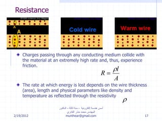 2/19/2012
‫إلكترونية‬ ‫هندسة‬ ‫أسس‬-‫ثالثة‬ ‫سنة‬-‫الدكتور‬
‫القادري‬ ‫منذر‬ ‫محمد‬ ‫المهندس‬
munthear@gmail.com 17
Resistance
Charges passing through any conducting medium collide with
the material at an extremely high rate and, thus, experience
friction.
The rate at which energy is lost depends on the wire thickness
(area), length and physical parameters like density and
temperature as reflected through the resistivity
R
l
A



 