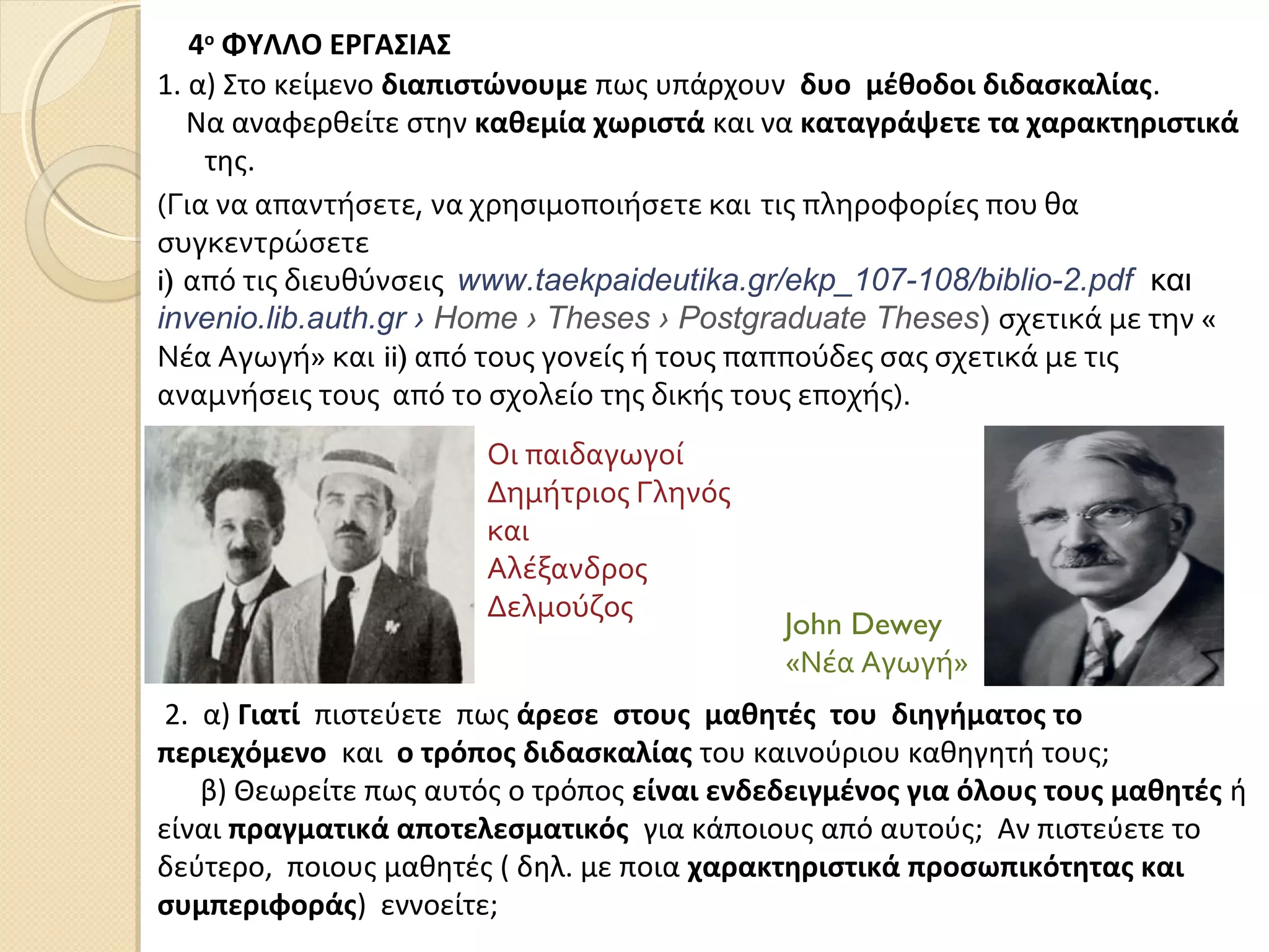 4ο
ΦΥΛΛΟ ΕΡΓΑΣΙΑΣ
1. α) Στο κείμενο διαπιστώνουμε πως υπάρχουν δυο μέθοδοι διδασκαλίας.
Να αναφερθείτε στην καθεμία χωριστά και να καταγράψετε τα χαρακτηριστικά
της.
2. α) Γιατί πιστεύετε πως άρεσε στους μαθητές του διηγήματος το
περιεχόμενο και ο τρόπος διδασκαλίας του καινούριου καθηγητή τους;
β) Θεωρείτε πως αυτός ο τρόπος είναι ενδεδειγμένος για όλους τους μαθητές ή
είναι πραγματικά αποτελεσματικός για κάποιους από αυτούς; Αν πιστεύετε το
δεύτερο, ποιους μαθητές ( δηλ. με ποια χαρακτηριστικά προσωπικότητας και
συμπεριφοράς) εννοείτε;
Οι παιδαγωγοί
Δημήτριος Γληνός
και
Αλέξανδρος
Δελμούζος
John Dewey
«Νέα Αγωγή»
(Για να απαντήσετε, να χρησιμοποιήσετε και τις πληροφορίες που θα
συγκεντρώσετε
i) από τις διευθύνσεις www.taekpaideutika.gr/ekp_107-108/biblio-2.pdf και
invenio.lib.auth.gr › Home › Theses › Postgraduate Theses) σχετικά με την «
Νέα Αγωγή» και ii) από τους γονείς ή τους παππούδες σας σχετικά με τις
αναμνήσεις τους από το σχολείο της δικής τους εποχής).
 