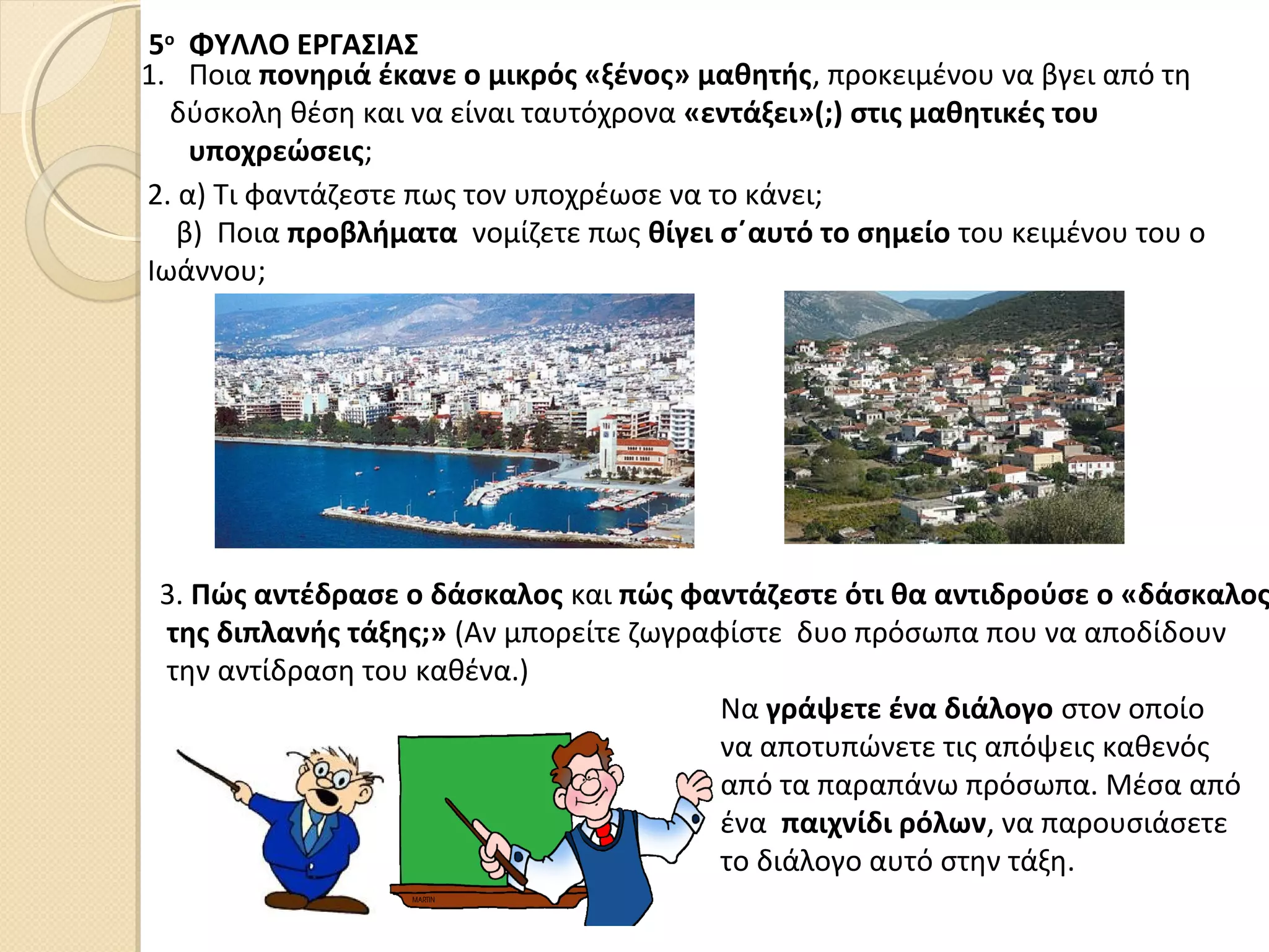 5ο
ΦΥΛΛΟ ΕΡΓΑΣΙΑΣ
1. Ποια πονηριά έκανε ο μικρός «ξένος» μαθητής, προκειμένου να βγει από τη
δύσκολη θέση και να είναι ταυτόχρονα «εντάξει»(;) στις μαθητικές του
υποχρεώσεις;
2. α) Τι φαντάζεστε πως τον υποχρέωσε να το κάνει;
β) Ποια προβλήματα νομίζετε πως θίγει σ΄αυτό το σημείο του κειμένου του ο
Ιωάννου;
3. Πώς αντέδρασε ο δάσκαλος και πώς φαντάζεστε ότι θα αντιδρούσε ο «δάσκαλος
της διπλανής τάξης;» (Αν μπορείτε ζωγραφίστε δυο πρόσωπα που να αποδίδουν
την αντίδραση του καθένα.)
Να γράψετε ένα διάλογο στον οποίο
να αποτυπώνετε τις απόψεις καθενός
από τα παραπάνω πρόσωπα. Μέσα από
ένα παιχνίδι ρόλων, να παρουσιάσετε
το διάλογο αυτό στην τάξη.
 