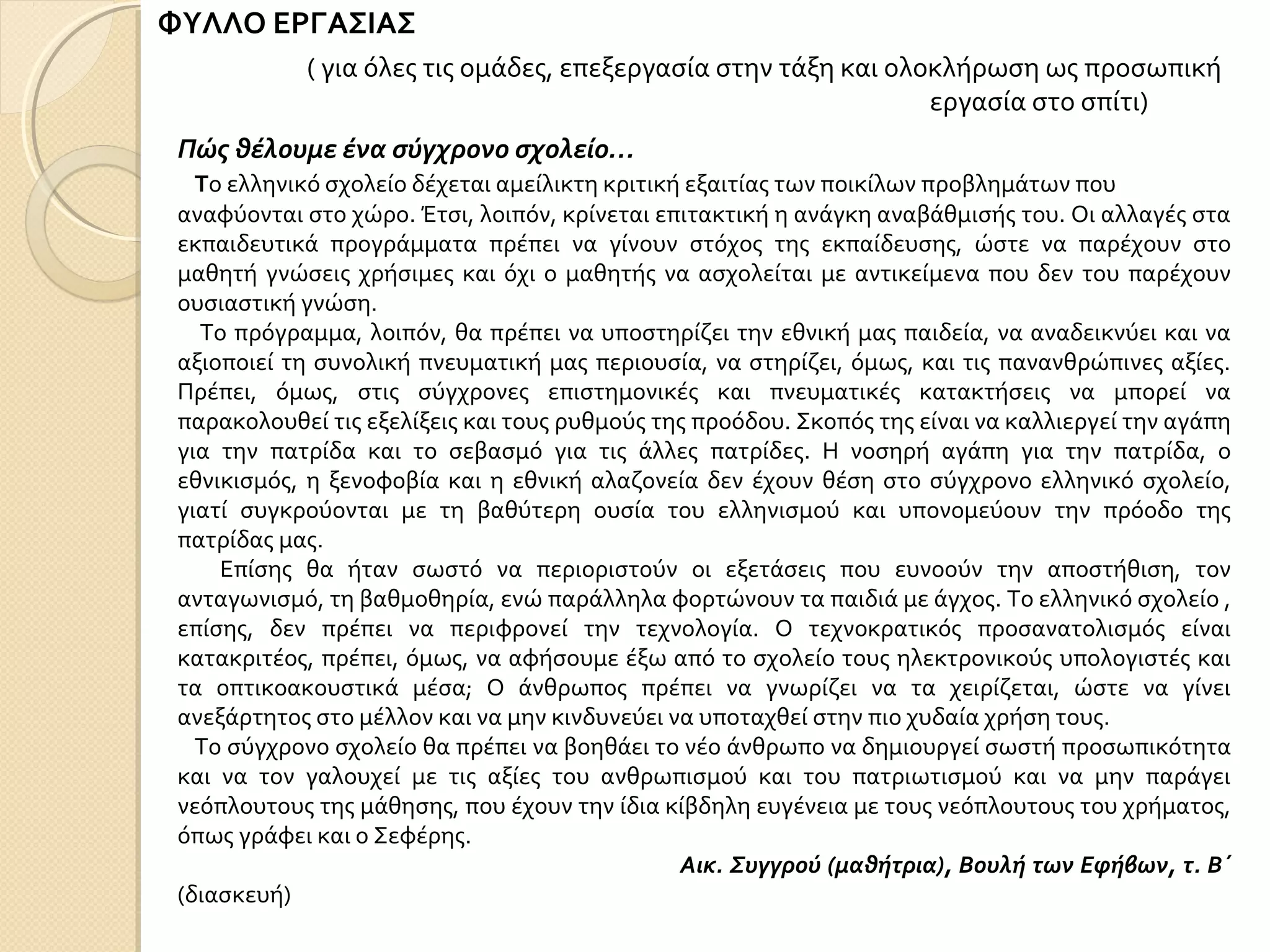 ΦΥΛΛΟ ΕΡΓΑΣΙΑΣ
Πώς θέλουμε ένα σύγχρονο σχολείο…
Το ελληνικό σχολείο δέχεται αμείλικτη κριτική εξαιτίας των ποικίλων προβλημάτων που
αναφύονται στο χώρο. Έτσι, λοιπόν, κρίνεται επιτακτική η ανάγκη αναβάθμισής του. Οι αλλαγές στα
εκπαιδευτικά προγράμματα πρέπει να γίνουν στόχος της εκπαίδευσης, ώστε να παρέχουν στο
μαθητή γνώσεις χρήσιμες και όχι ο μαθητής να ασχολείται με αντικείμενα που δεν του παρέχουν
ουσιαστική γνώση.
Το πρόγραμμα, λοιπόν, θα πρέπει να υποστηρίζει την εθνική μας παιδεία, να αναδεικνύει και να
αξιοποιεί τη συνολική πνευματική μας περιουσία, να στηρίζει, όμως, και τις πανανθρώπινες αξίες.
Πρέπει, όμως, στις σύγχρονες επιστημονικές και πνευματικές κατακτήσεις να μπορεί να
παρακολουθεί τις εξελίξεις και τους ρυθμούς της προόδου. Σκοπός της είναι να καλλιεργεί την αγάπη
για την πατρίδα και το σεβασμό για τις άλλες πατρίδες. Η νοσηρή αγάπη για την πατρίδα, ο
εθνικισμός, η ξενοφοβία και η εθνική αλαζονεία δεν έχουν θέση στο σύγχρονο ελληνικό σχολείο,
γιατί συγκρούονται με τη βαθύτερη ουσία του ελληνισμού και υπονομεύουν την πρόοδο της
πατρίδας μας.
Επίσης θα ήταν σωστό να περιοριστούν οι εξετάσεις που ευνοούν την αποστήθιση, τον
ανταγωνισμό, τη βαθμοθηρία, ενώ παράλληλα φορτώνουν τα παιδιά με άγχος. Το ελληνικό σχολείο ,
επίσης, δεν πρέπει να περιφρονεί την τεχνολογία. Ο τεχνοκρατικός προσανατολισμός είναι
κατακριτέος, πρέπει, όμως, να αφήσουμε έξω από το σχολείο τους ηλεκτρονικούς υπολογιστές και
τα οπτικοακουστικά μέσα; Ο άνθρωπος πρέπει να γνωρίζει να τα χειρίζεται, ώστε να γίνει
ανεξάρτητος στο μέλλον και να μην κινδυνεύει να υποταχθεί στην πιο χυδαία χρήση τους.
Το σύγχρονο σχολείο θα πρέπει να βοηθάει το νέο άνθρωπο να δημιουργεί σωστή προσωπικότητα
και να τον γαλουχεί με τις αξίες του ανθρωπισμού και του πατριωτισμού και να μην παράγει
νεόπλουτους της μάθησης, που έχουν την ίδια κίβδηλη ευγένεια με τους νεόπλουτους του χρήματος,
όπως γράφει και ο Σεφέρης.
Αικ. Συγγρού (μαθήτρια), Βουλή των Εφήβων, τ. Β΄
(διασκευή)
( για όλες τις ομάδες, επεξεργασία στην τάξη και ολοκλήρωση ως προσωπική
εργασία στο σπίτι)
 