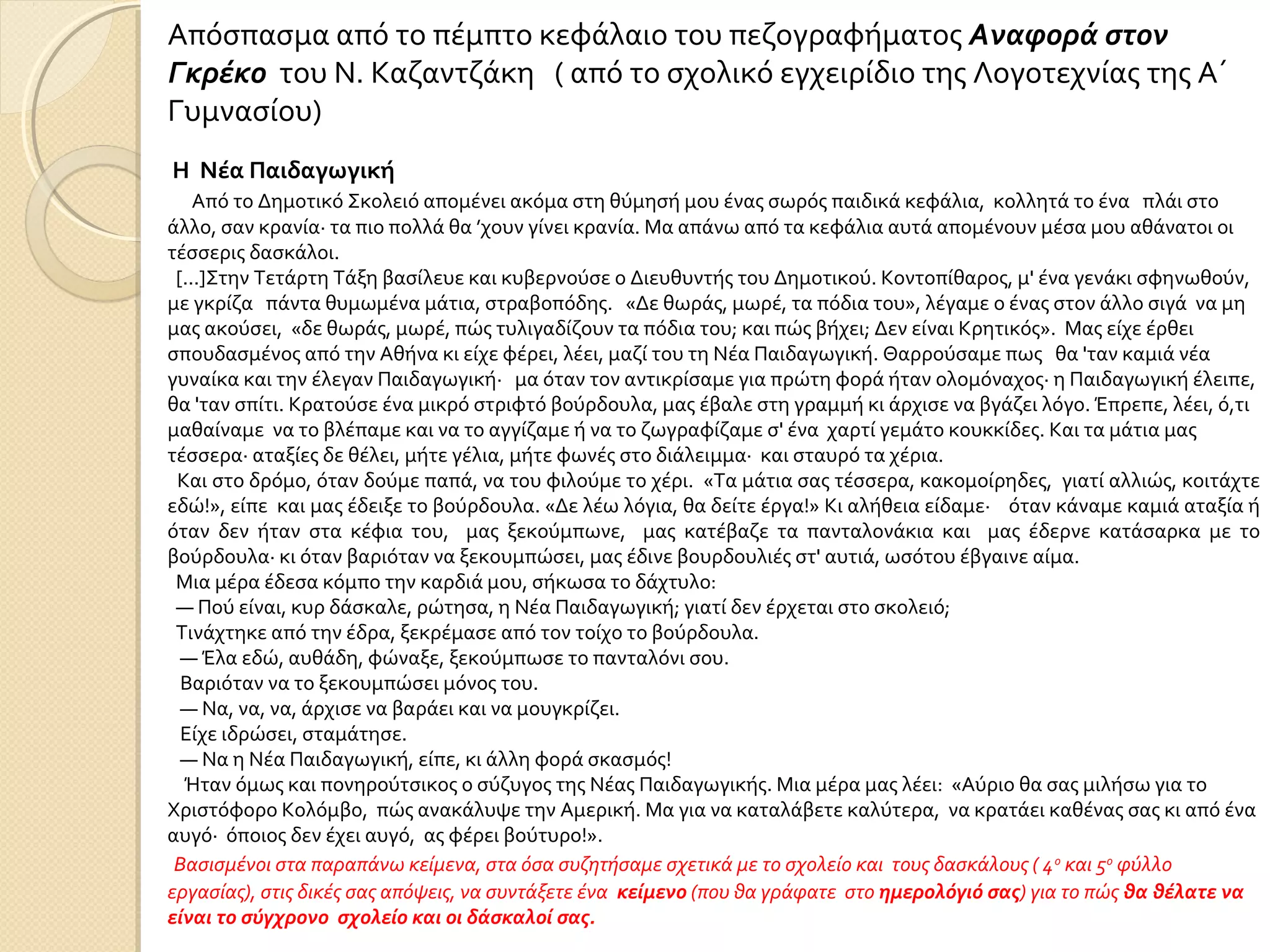 Η Νέα Παιδαγωγική
Από το Δημοτικό Σκολειό απομένει ακόμα στη θύμησή μου ένας σωρός παιδικά κεφάλια, κολλητά το ένα πλάι στο
άλλο, σαν κρανία· τα πιο πολλά θα ’χουν γίνει κρανία. Μα απάνω από τα κεφάλια αυτά απομένουν μέσα μου αθάνατοι οι
τέσσερις δασκάλοι.
[...]Στην Τετάρτη Τάξη βασίλευε και κυβερνούσε ο Διευθυντής του Δημοτικού. Κοντοπίθαρος, μ' ένα γενάκι σφηνωθούν,
με γκρίζα πάντα θυμωμένα μάτια, στραβοπόδης. «Δε θωράς, μωρέ, τα πόδια του», λέγαμε ο ένας στον άλλο σιγά να μη
μας ακούσει, «δε θωράς, μωρέ, πώς τυλιγαδίζουν τα πόδια του; και πώς βήχει; Δεν είναι Κρητικός». Μας είχε έρθει
σπουδασμένος από την Αθήνα κι είχε φέρει, λέει, μαζί του τη Νέα Παιδαγωγική. Θαρρούσαμε πως θα 'ταν καμιά νέα
γυναίκα και την έλεγαν Παιδαγωγική· μα όταν τον αντικρίσαμε για πρώτη φορά ήταν ολομόναχος· η Παιδαγωγική έλειπε,
θα 'ταν σπίτι. Κρατούσε ένα μικρό στριφτό βούρδουλα, μας έβαλε στη γραμμή κι άρχισε να βγάζει λόγο. Έπρεπε, λέει, ό,τι
μαθαίναμε να το βλέπαμε και να το αγγίζαμε ή να το ζωγραφίζαμε σ' ένα χαρτί γεμάτο κουκκίδες. Και τα μάτια μας
τέσσερα· αταξίες δε θέλει, μήτε γέλια, μήτε φωνές στο διάλειμμα· και σταυρό τα χέρια.
Και στο δρόμο, όταν δούμε παπά, να του φιλούμε το χέρι. «Τα μάτια σας τέσσερα, κακομοίρηδες, γιατί αλλιώς, κοιτάχτε
εδώ!», είπε και μας έδειξε το βούρδουλα. «Δε λέω λόγια, θα δείτε έργα!» Κι αλήθεια είδαμε· όταν κάναμε καμιά αταξία ή
όταν δεν ήταν στα κέφια του, μας ξεκούμπωνε, μας κατέβαζε τα πανταλονάκια και μας έδερνε κατάσαρκα με το
βούρδουλα· κι όταν βαριόταν να ξεκουμπώσει, μας έδινε βουρδουλιές στ' αυτιά, ωσότου έβγαινε αίμα.
Μια μέρα έδεσα κόμπο την καρδιά μου, σήκωσα το δάχτυλο:
— Πού είναι, κυρ δάσκαλε, ρώτησα, η Νέα Παιδαγωγική; γιατί δεν έρχεται στο σκολειό;
Τινάχτηκε από την έδρα, ξεκρέμασε από τον τοίχο το βούρδουλα.
— Έλα εδώ, αυθάδη, φώναξε, ξεκούμπωσε το πανταλόνι σου.
Βαριόταν να το ξεκουμπώσει μόνος του.
— Να, να, να, άρχισε να βαράει και να μουγκρίζει.
Είχε ιδρώσει, σταμάτησε.
— Να η Νέα Παιδαγωγική, είπε, κι άλλη φορά σκασμός!
Ήταν όμως και πονηρούτσικος ο σύζυγος της Νέας Παιδαγωγικής. Μια μέρα μας λέει: «Αύριο θα σας μιλήσω για το
Χριστόφορο Κολόμβο, πώς ανακάλυψε την Αμερική. Μα για να καταλάβετε καλύτερα, να κρατάει καθένας σας κι από ένα
αυγό· όποιος δεν έχει αυγό, ας φέρει βούτυρο!».
Απόσπασμα από το πέμπτο κεφάλαιο του πεζογραφήματος Αναφορά στον
Γκρέκο του Ν. Καζαντζάκη ( από το σχολικό εγχειρίδιο της Λογοτεχνίας της Α΄
Γυμνασίου)
Βασισμένοι στα παραπάνω κείμενα, στα όσα συζητήσαμε σχετικά με το σχολείο και τους δασκάλους ( 4ο
και 5ο
φύλλο
εργασίας), στις δικές σας απόψεις, να συντάξετε ένα κείμενο (που θα γράφατε στο ημερολόγιό σας) για το πώς θα θέλατε να
είναι το σύγχρονο σχολείο και οι δάσκαλοί σας.
 