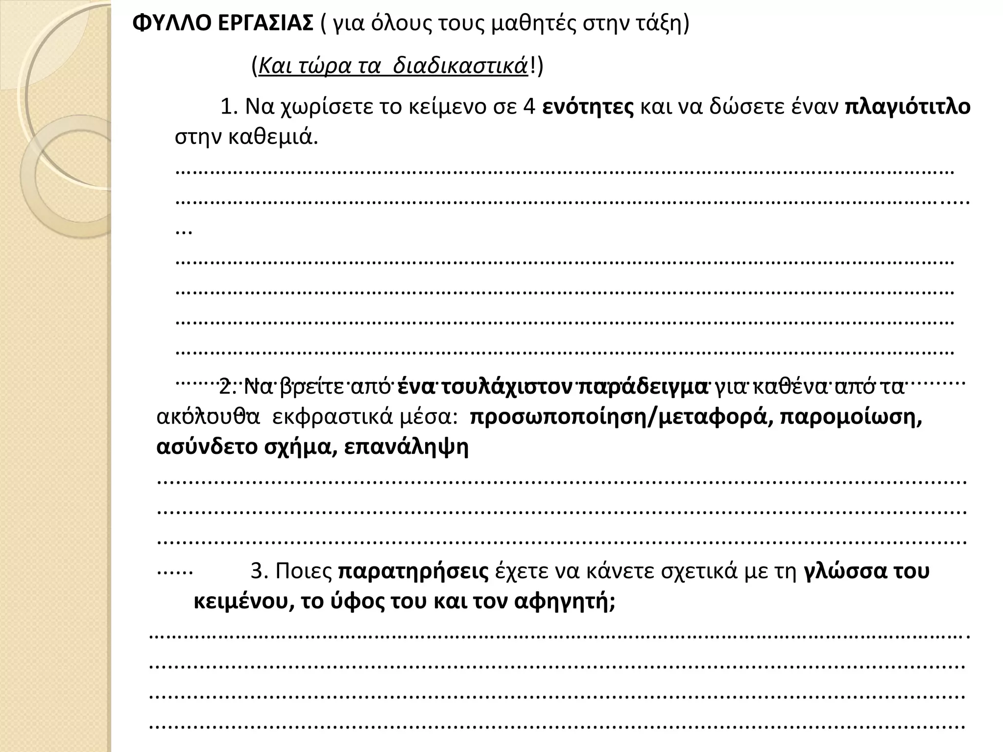 ΦΥΛΛΟ ΕΡΓΑΣΙΑΣ ( για όλους τους μαθητές στην τάξη)
1. Να χωρίσετε το κείμενο σε 4 ενότητες και να δώσετε έναν πλαγιότιτλο
στην καθεμιά.
………………………………………………………………………………………………………………………
…………………………………………………………………………………………………………………….....
...
………………………………………………………………………………………………………………………
………………………………………………………………………………………………………………………
………………………………………………………………………………………………………………………
………………………………………………………………………………………………………………………
…………………….......................................................................................................
.............
(Και τώρα τα διαδικαστικά!)
2. Να βρείτε από ένα τουλάχιστον παράδειγμα για καθένα από τα
ακόλουθα εκφραστικά μέσα: προσωποποίηση/μεταφορά, παρομοίωση,
ασύνδετο σχήμα, επανάληψη
................................................................................................................................
................................................................................................................................
................................................................................................................................
...... 3. Ποιες παρατηρήσεις έχετε να κάνετε σχετικά με τη γλώσσα του
κειμένου, το ύφος του και τον αφηγητή;
…………………………………………………………………………………………………………………………….
.................................................................................................................................
.................................................................................................................................
.................................................................................................................................
 