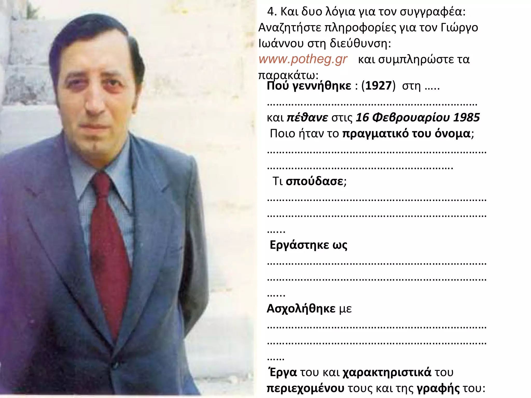 4. Και δυο λόγια για τον συγγραφέα:
Αναζητήστε πληροφορίες για τον Γιώργο
Ιωάννου στη διεύθυνση:
www.potheg.gr και συμπληρώστε τα
παρακάτω:
Πού γεννήθηκε : (1927) στη …..
……………………………………………………………
και πέθανε στις 16 Φεβρουαρίου 1985
Ποιο ήταν το πραγματικό του όνομα;
………………………………………………………………
…………………………………………………….
Τι σπούδασε;
………………………………………………………………
………………………………………………………………
…...
Εργάστηκε ως
………………………………………………………………
………………………………………………………………
…...
Ασχολήθηκε με
………………………………………………………………
………………………………………………………………
……
Έργα του και χαρακτηριστικά του
περιεχομένου τους και της γραφής του:
 